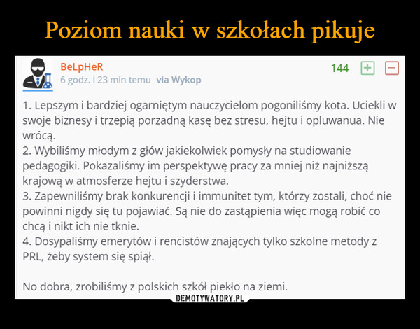  –  BeLpHeR6 godz. i 23 min temu via Wykop1441. Lepszym i bardziej ogarniętym nauczycielom pogoniliśmy kota. Uciekli wswoje biznesy i trzepią porzadną kasę bez stresu, hejtu i opluwanua. Niewrócą.2. Wybiliśmy młodym z głów jakiekolwiek pomysły na studiowaniepedagogiki. Pokazaliśmy im perspektywę pracy za mniej niż najniższąkrajową w atmosferze hejtu i szyderstwa.3. Zapewniliśmy brak konkurencji i immunitet tym, którzy zostali, choć niepowinni nigdy się tu pojawiać. Są nie do zastąpienia więc mogą robić cochcą i nikt ich nie tknie.4. Dosypaliśmy emerytów i rencistów znających tylko szkolne metody zPRL, żeby system się spiął.No dobra, zrobiliśmy z polskich szkół piekło na ziemi.