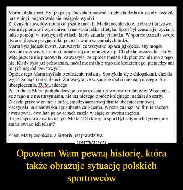 Opowiem Wam pewną historię, która także obrazuje sytuację polskich sportowców –  Marta lubiła sport. Był jej pasją. Zaczęła trenować, kiedy chodziła do szkoły. Jeździłana treningi, angażowała się, osiągała wyniki.Z różnych zawodów miała całą szafę medali. Miała medale złote, srebrne i brązowe,wiele dyplomów i wyróżnień. Trenowała lekką atletykę. Sport był częścią jej życia, atakże pomógł w trudnych chwilach, kiedy zmarła jej matka. W sporcie poznała swojedwie najlepsze przyjaciółki, poznała wielu wspaniałych ludzi.Marta była jednak bystra. Zauważyła, że wszystko opłaca jej ojciec, aby mogłajeździć na zawody, treningi, mieć strój do treningów itp. Chodziła jeszcze do szkoły,więc jeszcze nie pracowała. Zauważyła, że oprócz medali i dyplomów, nie ma z tegonic. Kiedy była już pełnoletnia, nadal nie miała z tego nic konkretnego, pieniędzy aniinnych nagród rzeczowych.Oprócz tego Marta myślała o założeniu rodziny. Spotykała się z chłopakami, chciaławyjść za mąż i mieć dzieci. Zauważyła, że w sporcie matki nie mają niczego. Aniubezpieczenia, ZUSu, niczego.Po studiach Marta podjęła decyzję o opuszczeniu zawodów i treningów. Wiedziała,że z tego nie ma utrzymania, nie ma niczego oprócz kolejnego medalu do szafy.Zaczęła pracę w znanej i dużej, międzynarodowej firmie ubezpieczeniowej.Zaczynała na stanowisku konsultanta call-center. Wyszła za mąż. W firmie zaczęłaawansować, dwa lata po awansach zaszła w ciążę ze swoim mężem.Ilu jest sportowców takich jak Marta? Dla których sport był całym ich życiem, alezmarnowano ich talent?Znam Martę osobiście, a historia jest prawdziwa.