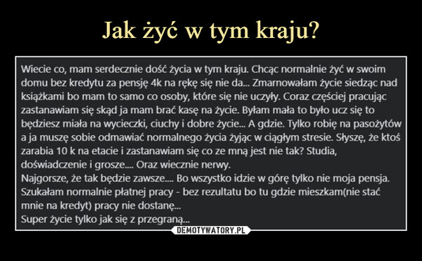  –  Wiecie co, mam serdecznie dość życia w tym kraju. Chcąc normalnie żyć w swoimdomu bez kredytu za pensję 4k na rękę się nie da... Zmarnowałam życie siedząc nadksiążkami bo mam to samo co osoby, które się nie uczyły. Coraz częściej pracujączastanawiam się skąd ja mam brać kasę na życie. Byłam mała to było ucz się tobędziesz miała na wycieczki, ciuchy i dobre życie... A gdzie. Tylko robię na pasożytówa ja muszę sobie odmawiać normalnego życia żyjąc w ciągłym stresie. Słyszę, że ktośzarabia 10 k na etacie i zastanawiam się co ze mną jest nie tak? Studia,doświadczenie i grosze.... Oraz wiecznie nerwy.Najgorsze, że tak będzie zawsze..... Bo wszystko idzie w górę tylko nie moja pensja.Szukałam normalnie płatnej pracy - bez rezultatu bo tu gdzie mieszkam(nie staćmnie na kredyt) pracy nie dostanę...Super życie tylko jak się z przegraną...