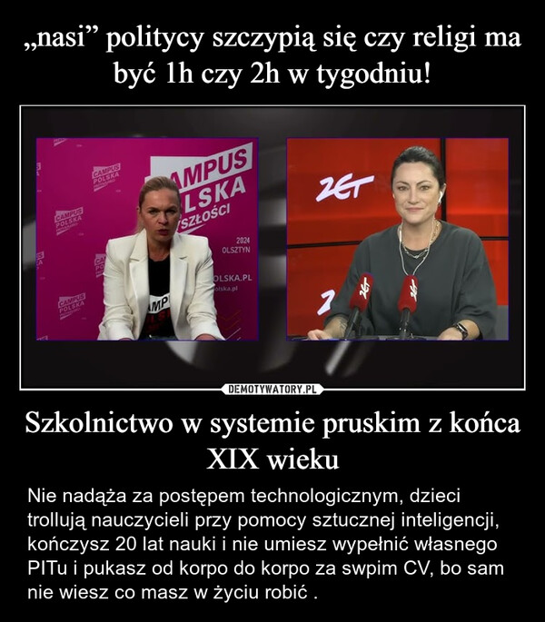 Szkolnictwo w systemie pruskim z końca XIX wieku – Nie nadąża za postępem technologicznym, dzieci trollują nauczycieli przy pomocy sztucznej inteligencji, kończysz 20 lat nauki i nie umiesz wypełnić własnego PITu i pukasz od korpo do korpo za swpim CV, bo sam nie wiesz co masz w życiu robić . CAMPUSPOLSKACAMPUSPOLSKACAMPUSPOLSKACAPOAMPUSLSKASZŁOŚCIH2024OLSZTYNOLSKA.PLMPolska.plZET