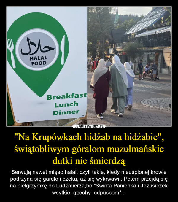 "Na Krupówkach hidżab na hidżabie", świątobliwym góralom muzułmańskie dutki nie śmierdzą – Serwują nawet mięso halal, czyli takie, kiedy nieuśpionej krowie podrzyna się gardło i czeka, aż się wykrwawi...Potem przejdą się na pielgrzymkę do Ludźmierza,bo "Świnta Panienka i Jezusiczek wsytkie  gzechy  odpuscom"... حلالHALALFOODBreakfastLunchDinnerCCC