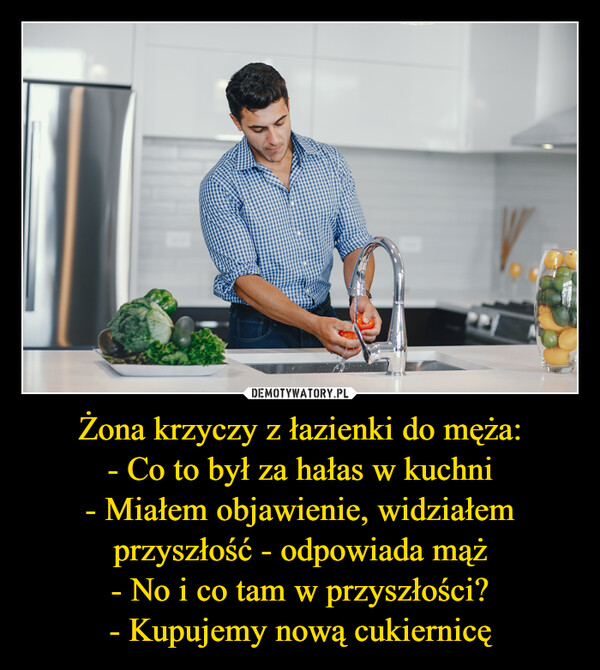 Żona krzyczy z łazienki do męża:- Co to był za hałas w kuchni- Miałem objawienie, widziałem przyszłość - odpowiada mąż- No i co tam w przyszłości?- Kupujemy nową cukiernicę –  