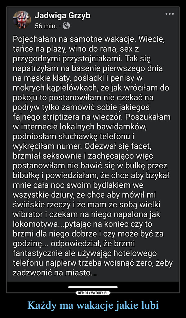 Każdy ma wakacje jakie lubi –  Jadwiga Grzyb56 min. ⚫Pojechałam na samotne wakacje. Wiecie,tańce na plaży, wino do rana, sex zprzygodnymi przystojniakami. Tak sięnapatrzyłam na basenie pierwszego dniana męskie klaty, pośladki i penisy wmokrych kąpielówkach, że jak wróciłam dopokoju to postanowiłam nie czekać napodryw tylko zamówić sobie jakiegośfajnego striptizera na wieczór. Poszukałamw internecie lokalnych bawidamków,podniosłam słuchawkę telefonu iwykręciłam numer. Odezwał się facet,brzmiał seksownie i zachęcająco więcpostanowiłam nie bawić się w bułkę przezbibułkę i powiedziałam, że chce aby bzykałmnie cała noc swoim bydlakiem wewszystkie dziury, że chce aby mówił miświńskie rzeczy i że mam ze sobą wielkiwibrator i czekam na niego napalona jaklokomotywa...pytając na koniec czy tobrzmi dla niego dobrze i czy może być zagodzinę... odpowiedział, że brzmifantastycznie ale używając hotelowegotelefonu najpierw trzeba wcisnąć zero, żebyzadzwonić na miasto...