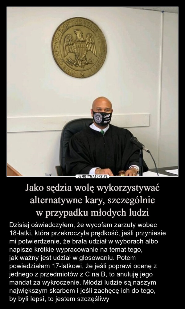 Jako sędzia wolę wykorzystywać alternatywne kary, szczególniew przypadku młodych ludzi – Dzisiaj oświadczyłem, że wycofam zarzuty wobec 18-latki, która przekroczyła prędkość, jeśli przyniesie mi potwierdzenie, że brała udział w wyborach albo napisze krótkie wypracowanie na temat tego,jak ważny jest udział w głosowaniu. Potem powiedziałem 17-latkowi, że jeśli poprawi ocenę z jednego z przedmiotów z C na B, to anuluję jego mandat za wykroczenie. Młodzi ludzie są naszym największym skarbem i jeśli zachęcę ich do tego,by byli lepsi, to jestem szczęśliwy Dzisiaj oświadczyłem, że wycofam zarzuty wobec 18-latki, która przekroczyła prędkość, jeśli przyniesie mi potwierdzenie, że brała udział w wyborach albo napisze krótkie wypracowanie na temat tego, jak ważny jest udział w głosowaniu. Potem powiedziałem 17-latkowi, że jeśli poprawi ocenę z jednego z przedmiotów z C na B, to anuluję jego mandat za wykroczenie. Młodzi ludzie są naszym największym skarbem i jeśli zachęcę ich do tego, by byli lepsi, to jestem szczęśliwyISBAT OFCHRSTATEJudgeMean