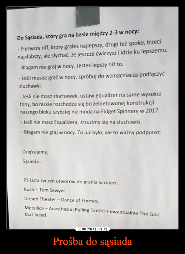 Prośba do sąsiada –  Do Sąsiada, który gra na basie między 2-3 w nocy:-Pierwszy riff, który grałeś najlepszy, drugi też spoko, trzecinajsłabszy, ale słychać, że jeszcze ćwiczysz i idzie ku lepszemu.- Blagam nie graj w nocy. Jesteś lepszy niż to.- Jeśli musisz grać w nocy, spróbuj do wzmacniacza podłączyćsłuchawki.- Jeśli nie masz słuchawek, ustaw equalizer na same wysokietony, bo niskie rozchodzą się bo żelbetowonej konstrukcjinaszego bloku szybciej niż moda na Fidget Spinnery w 2017.Jeśli nie masz Equalizera, zrzucimy się na słuchawki.- Błagam nie graj w nocy. To już było, ale to ważny podpunkt.Dziękujemy,Sąsiedzi.PS Lista życzeń utworów do grania w dzień:Rush-Tom SawyerDream Theater - Dance of EternityMetallica - Anesthesia (Pulling Teeth) ewentualnie The Godthat failed