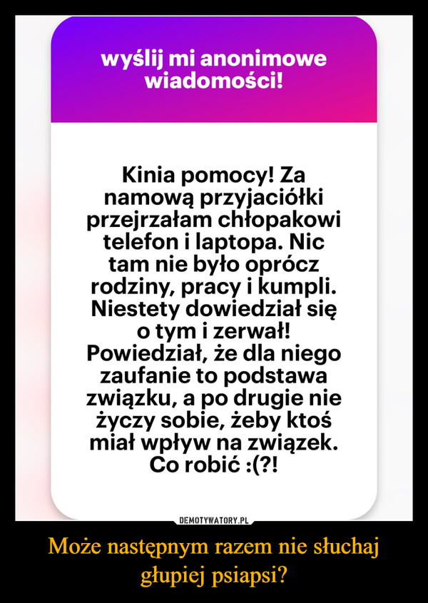 Może następnym razem nie słuchaj głupiej psiapsi? –  wyślij mi anonimowewiadomości!Kinia pomocy! Zanamową przyjaciółkiprzejrzałam chłopakowitelefon i laptopa. Nictam nie było opróczrodziny, pracy i kumpli.Niestety dowiedział sięo tym i zerwał!Powiedział, że dla niegozaufanie to podstawazwiązku, a po drugie nieżyczy sobie, żeby ktośmiał wpływ na związek.Co robić :(?!