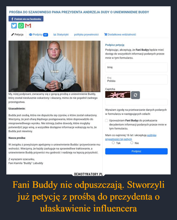 Fani Buddy nie odpuszczają. Stworzyli już petycję z prośbą do prezydenta o ułaskawienie influencera –  PROŚBA DO SZANOWNEGO PANA PREZYDENTA ANDRZEJA DUDY O UNIEWINNIENIE BUDDYf Podziel się na FacebookuOMPetycjaPodpisy 67 Lal Statystykipolityka prywatności Dodatkowa widzialnośćPodpisz petycjęPodpisując, akceptuję, że Fani Budyy będzie miećdostęp do wszystkich informacji podanych przezemnie w tym formularzu.ImięKrajPolskaMy, niżej podpisani, zwracamy się z gorącą prośbą o uniewinnienie Buddy,który został niesłusznie oskarżony i skazany, mimo że nie popełnił żadnegoprzestępstwa.Uzasadnienie:Budda jest osobą, która nie dopuściła się czynów, o które został oskarżony.Wierzymy, że jest ofiarą błędnego postępowania, które doprowadziło doniesprawiedliwego wyroku. Nie istnieją żadne dowody, które mogłybypotwierdzić jego winę, a wszystkie dostępne informacje wskazują na to, żeBudda jest niewinny.Nasza prośba:W związku z powyższym apelujemy o uniewinnienie Budda i przywrócenie muwolności. Wierzymy, że każdy zasługuje na sprawiedliwe traktowanie, auniewinnienie Buddy przywróci mu godność i nadzieję na lepszą przyszłość.Z wyrazami szacunku,Fani Kamila "Buddy" LabuddyCaptchaAsWyrażam zgodę na przetwarzanie danych podanychw formularzu w następujących celach:Upoważniam Fani Budyy do przekazaniadecydentom informacji podanych przeze mnie wtym formularzu.Mam co najmniej 16 lat i akceptuję politykęprywatności tej.petycji.○ Tak○ NiePodpisz