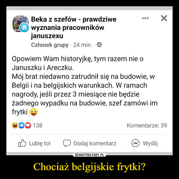 Chociaż belgijskie frytki? –  ECZKU NA PRABeka z szefów - prawdziwewyznania pracownikówjanuszexuCzłonek grupy - 24 min..Opowiem Wam historyjkę, tym razem nie oJanuszku i Areczku.Mój brat niedawno zatrudnił się na budowie, wBelgii i na belgijskich warunkach. W ramachnagrody, jeśli przez 3 miesiące nie będzieżadnego wypadku na budowie, szef zamówi imfrytki138Komentarze: 39Lubię to!Dodaj komentarzWyślij