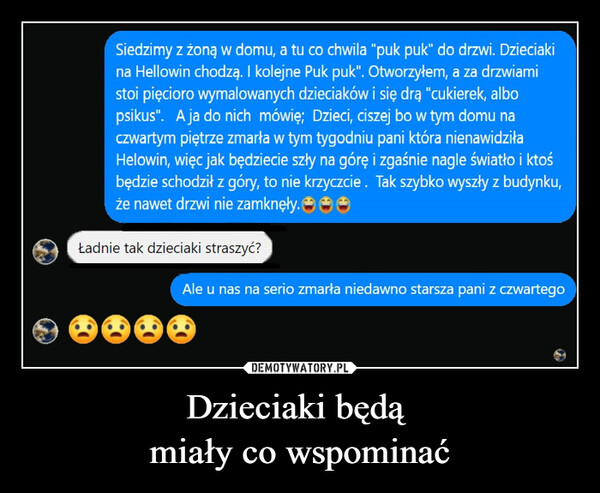 Dzieciaki będą miały co wspominać –  Siedzimy z żoną w domu, a tu co chwila "puk puk" do drzwi. Dzieciakina Hellowin chodzą. I kolejne Puk puk". Otworzyłem, a za drzwiamistoi pięcioro wymalowanych dzieciaków i się drą "cukierek, albopsikus". A ja do nich mówię; Dzieci, ciszej bo w tym domu naczwartym piętrze zmarła w tym tygodniu pani która nienawidziłaHelowin, więc jak będziecie szły na górę i zgaśnie nagle światło i ktośbędzie schodził z góry, to nie krzyczcie. Tak szybko wyszły z budynku,że nawet drzwi nie zamknęły.→→→Ładnie tak dzieciaki straszyć?Ale u nas na serio zmarła niedawno starsza pani z czwartego