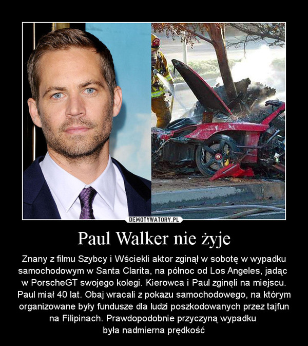 Paul Walker nie żyje – Znany z filmu Szybcy i Wściekli aktor zginął w sobotę w wypadku samochodowym w Santa Clarita, na północ od Los Angeles, jadąc w PorscheGT swojego kolegi. Kierowca i Paul zginęli na miejscu. Paul miał 40 lat. Obaj wracali z pokazu samochodowego, na którym organizowane były fundusze dla ludzi poszkodowanych przez tajfun na Filipinach. Prawdopodobnie przyczyną wypadku była nadmierna prędkość 