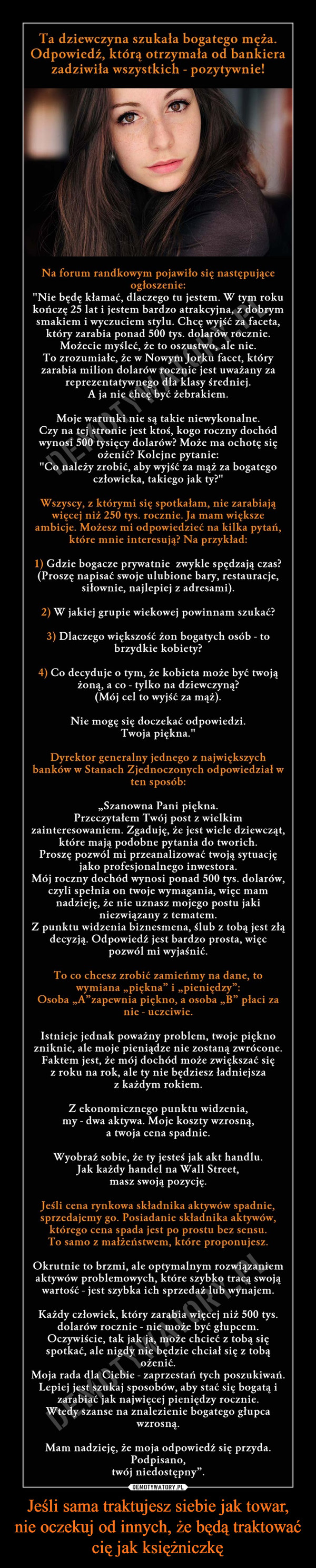 Jeśli sama traktujesz siebie jak towar,nie oczekuj od innych, że będą traktować cię jak księżniczkę –  Ta dziewczyna szukała bogatego mężaOdpowiedź, którą otrzymała od bankierazadziwiła wszystkich - pozytywnie!Na forum randkowym pojawiło się następująceogłoszenie:"Nie będę kłamać, dlaczego tu jestem. W tym rokukończę 25 lat i jestem bardzo atrakcyjna, z dobrynmsmakiem i wyczuciem stylu. Chcę wyjść za faceta,który zarabia ponad 500 tys. dolarów rocznieMożecie myśleć, że to oszustwo, ale nieTo zrozumiałe, że w Nowym Jorku facet, któryzarabia milion dolarów rocznie jest uważany zareprezentatywnego dla klasy średniejMoje warunki nie są takie niewykonalneCzy na tej stronie jest ktoś, kogo roczny dochódwynosi 500 tysięcy dolarów? Może ma ochotę sięożenic? Kolejne pytanie:"Co należy zrobić, aby wyjść za mąż za bogategok tyz"Wszyscy, z którymi się spotkałam, nie zarabiająwięcej niż 250 tys. rocznie. Ja mam większeambicje. Możesz mi odpowiedzieć na kilka pytań,które mnie interesują? Na przykład1) Gdzie bogacze prywatnie zwykle spędzają czas?(Proszę napisać swoje ulubione bary, restauracje,sifownie, najlepiej z adresami2) W jakiej grupie wiekowej powinnam szukać?3) Dlaczego większość żon bogatych osób todkiekobiety4) Co decyduje o tym, że kobieta może być twojążoną, a co - tylko na dziewczyną?ie mogę się doczekać odpDyrektor generalny jednego z największychbanków w Stanach Zjednoczonych odpowiedział w,Szanowna Pani pięknaPrzeczytałem Twój post z wielkimzainteresowaniem. Zgadujç, że jest wiele dziewcząt,które mają podobne pytania do tworichroszę pozwól mi przeanalizować twoją sytuacjęjako profesjonalnego inwestoraMój roczny dochód wynosi ponad 500 tys. dolarów,czyli spełnia on twoje wymagania, więc mamnadzieję, że nie uznasz mojego postu jakiniezwiązany z tematemZ punktu widzenia biznesmena, ślub z tobą jest złądecyzją. Odpowiedź jest bardzo prosta, więcTo co chcesz zrobić zamieńmy na dane, tonie-uczciwieIstnieje jednak poważny problem, twoje pięknozniknie, ale moje pieniądze nie zostaną zwróconeFaktem jest, że mój dochód może zwiększać sięz roku na rok, ale ty nie będziesz ładniejszaZ ekonomicznego punktu widzenia,my - dwa aktywa. Moje koszty wzrosną,a twoja cena spadnieWyobraź sobie, że ty jesteś jak akt handluJak każdy handel na Wall Street,masz swoją pozycjęJeśli cena rynkowa składnika aktywów spadnie,sprzedajemy go. Posiadanie składnika aktywów,którego cena spada jest po prostu bez sensuTo samo z małżeństwem, które proponujesz.Okrutnie to brzmi, ale optymalnym rozwiązaniemaktywów problemowych, które szybko tracą swojąwartość - jest szybka ich sprzedaż lub wynajemKażdy człowiek, który zarabia więcej niż 500 tysdolarów rocznie - nie może być głupcemOczywiście, tak jak ja, może chcieć z tobą sięspotkać, ale nigdy nie będzie chciał się z tobąMoja rada dla Ciebie - zaprzestań tych poszukiwańLepiej jest szukaj sposobów, aby stać się bogatą izarabiać jak najwięcej pieniędzy rocznicetedy szanse na znalezienie bogatego głupcawzrosnaMam nadziejç, że moja odpowiedź się przydaPodpisano,