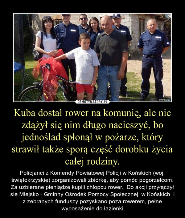 Kuba dostał rower na komunię, ale nie zdążył się nim długo nacieszyć, bo jednoślad spłonął w pożarze, który strawił także sporą część dorobku życia całej rodziny. – Policjanci z Komendy Powiatowej Policji w Końskich (woj. świętokrzyskie) zorganizowali zbiórkę, aby pomóc pogorzelcom. Za uzbierane pieniądze kupili chłopcu rower.  Do akcji przyłączył się Miejsko - Gminny Ośrodek Pomocy Społecznej  w Końskich  i z zebranych funduszy pozyskano poza rowerem, pełne wyposażenie do łazienki 