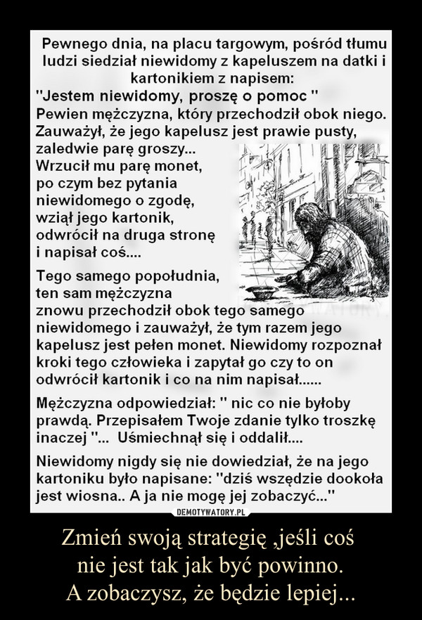 Zmień swoją strategię ,jeśli coś nie jest tak jak być powinno.A zobaczysz, że będzie lepiej... –  Pewnego dnia na placu targowym pośród tłumu ludzi siedział niewidomy z kapeluszem na datki i kartonikiem z napisem: "Jestem ślepy, proszę o pomoc".Pewien mężczyzna, który przechodził obok niego, zauważył, ze jego kapelusz jest prawie pusty, zaledwie parę groszy... Wrzucił mu parę monet, po czym bez pytania niewidomego o zgodę zziął jego kartonik, odwrócił na drugą stronę i napisał coś...Tego samego popołudnia ten sam mężczyzna znowu przechodził obok tego samego niewidomego i zauważył, że tym razem jego kapelusz jest pełen monet. Niewidomy rozpoznał kroki tego człowieka i zapytał go, czy to on odwrócił kartonik i co na nim napisał...Mężczyzna odpowiedział: "Nic, co nie byłoby prawdą. Przepisałem Twoje zdanie, tylko troszkę inaczej". Uśmiechnął się i oddalił...Niewidomy nigdy się nie dowiedział, że na jego kartoniku było napisane: "Dziś wszędzie dookoła jest wiosna... A ja nie mogę jej zobaczyć...".