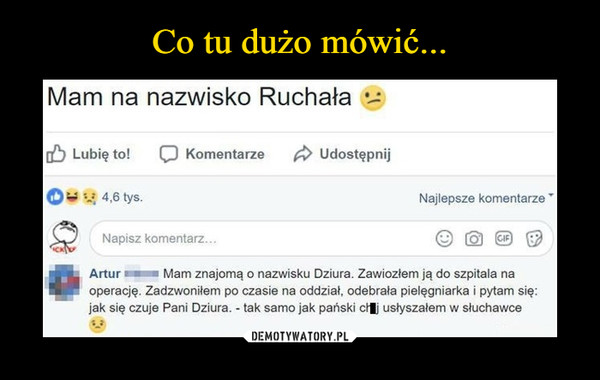  –  Mam na nazwisko RuchałaArtur  Mam znajomą o nazwisku Dziura. Zawiozłem ją do szpitala na operację. Zadzwoniłem po czasie na oddział, odebrała pielęgniarka i pytam się: jak się czuje Pani Dziura. - tak samo jak pański ci usłyszałem w słuchawce 