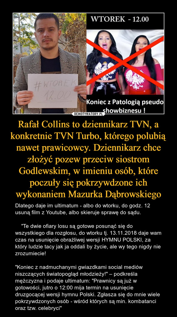 Rafał Collins to dziennikarz TVN, a konkretnie TVN Turbo, którego polubią nawet prawicowcy. Dziennikarz chce złożyć pozew przeciw siostrom Godlewskim, w imieniu osób, które poczuły się pokrzywdzone ich wykonaniem Mazurka Dąbrowskiego – Dlatego daje im ultimatum - albo do wtorku, do godz. 12 usuną film z Youtube, albo skieruje sprawę do sądu.    "Te dwie ofiary losu są gotowe posunąć się do wszystkiego dla rozgłosu, do wtorku tj. 13.11.2018 daje wam czas na usunięcie obraźliwej wersji HYMNU POLSKI, za który ludzie tacy jak ja oddali by życie, ale wy tego nigdy nie zrozumiecie! "Koniec z nadmuchanymi gwiazdkami social mediów niszczących światopogląd młodzieży!" – podkreśla mężczyzna i podaje ultimatum: "Prawnicy są już w gotowości, jutro o 12:00 mija termin na usunięcie druzgocącej wersji hymnu Polski. Zgłasza się do mnie wiele pokrzywdzonych osób - wśród których są min. kombatanci oraz tzw. celebryci" 