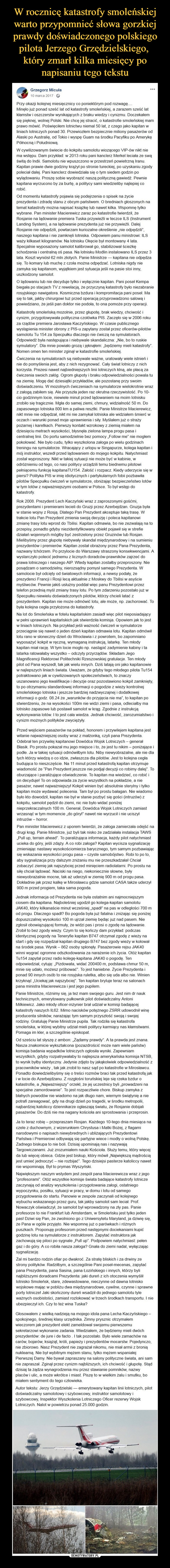  –  Grzegorz Micuła10 marca 2017 ·Przy okazji kolejnej miesięcznicy co poniektórym pod rozwagę....Minęło już ponad sześć lat od katastrofy smoleńskiej, a zarazem sześć lat kłamstw i oszczerstw wynikających z braku wiedzy i cynizmu. Doczekałem się pięknej, wolnej Polski. Nie chcę jej stracić, o katastrofie smoleńskiej mam prawo mówić. Poświęciłem lotnictwu niemal 50 lat, z czego jako kapitan w liniach lotniczych ponad 30. Przewiozłem bezpiecznie miliony pasażerów od Alaski po Australię, od Tokio i wyspę Guam na środku Pacyfiku po Amerykę Północną i Południową.W cywilizowanym świecie do kokpitu samolotu wiozącego VIP-ów nikt nie ma wstępu. Dam przykład: w 2013 roku pani kanclerz Merkel leciała ze swą świtą do Indii. Samolotu nie wpuszczono w przestrzeń powietrzną Iranu. Kapitan prawie dwie godziny krążył po stronie tureckiej, po uzyskaniu zgody poleciał dalej. Pani kanclerz dowiedziała się o tym siedem godzin po wylądowaniu. Proszę sobie wyobrazić naszą polityczną gawiedź. Pewnie kapitana wyrzucono by za burtę, a politycy sami wiedzieliby najlepiej co robić.Od momentu katastrofy pojawia się podejrzenia o spisek na życie prezydenta i zdradę stanu z obcym państwem. O bredniach głoszonych na temat katastrofy można napisać książkę lub nawet kilka. Wspomnę tylko wybrane. Pan minister Macierewicz zaraz po katastrofie twierdził, że Rosjanie na lądowanie premiera Tuska przywieźli w teczce ILS (Instrument Landing System), a na lądowanie prezydenta już nie przywieźli. Dalej Rosjanie nie odpędzili, powtarzam kuriozalne określenie „nie odpędzili”, naszego kapitana i nie zamknęli lotniska. Odpowiem panu ministrowi: ILS waży kilkaset kilogramów. Na lotnisku Okęcie był montowany 4 lata. Specjalnie wyposażony samolot kalibrował go, stabilizował ścieżkę schodzenia i centralną oś pasa. Na lotnisku Modlin instalowano ILS przez 3 lata. Koszt wyniósł 62 mln złotych. Panie Ministrze — kapitana nie odpędza się. To komary lub muchę z czoła można odpędzać. Lotniska nigdy nie zamyka się kapitanom, wyjątkiem jest sytuacja jeśli na pasie stoi inny, uszkodzony samolot.O lądowaniu lub nie decyduje tylko i wyłącznie kapitan. Pani poseł Kempa biegała po stacjach TV z rewelacją, że przyczyną katastrofy było niezabranie rosyjskiego nawigatora. Kosmiczna bzdura i kompromitacja pani poseł. Ma się to tak, jakby chirurgowi tuż przed operacją przyprowadzono salową i powiedziano, że jeśli pan doktor nie podoła, to ona pomoże przy operacji.Katastrofę smoleńską mozolnie, przez głupotę, brak wiedzy, chciwość i cynizm, przygotowywała polityczna czołówka PIS. Zaczęło się w 2006 roku za rządów premiera Jarosława Kaczyńskiego. W czasie publicznego wystąpienia minister obrony z PIS-u zapytany został przez oficerów-pilotów samolotu Tu 154 za Specpułku dlaczego nie ćwiczą na symulatorach. Odpowiedź była następująca i niebywale skandaliczna: „Nie, bo to ruskie symulatory”. Dla mnie powiało grozą i jęknąłem: „będziemy mieli katastrofy”. Nomen omen ten minister zginął w katastrofie smoleńskiej.Ćwiczenia na symulatorach są niebywale ważne, uratowały wiele istnień i nie do pomyślenia jest, aby z nich rezygnować. Cały świat lotniczy z nich korzysta. Prezesi nawet najbiedniejszych linii lotniczych klną, ale płacą za ćwiczenia swoich załóg. Ogrom głupoty i braku odpowiedzialności powala tu na ziemię. Mogę dać dziesiątki przykładów, ale pozostanę przy swoim doświadczeniu. W mozolnych ćwiczeniach na symulatorze wielokrotnie wraz z załogą zabiłem się. Ale przyszła jeden raz okrutna rzeczywistość. Po 10-cio godzinnym locie, niewiele minut przed lądowaniem na moim lotnisku zrobiło się tragicznie. Mgła do samej ziemi, chmury, widzialność 50 m. Do zapasowego lotniska 800 km a paliwa resztki. Panie Ministrze Macierewicz, nikt mnie nie odpędzał, nikt mi nie zamykał lotniska ale widziałem śmierć w oczach i warunki ponad moje uprawnienia i siły. Myślałem już o straży pożarnej i karetkach. Pierwszy kontakt wzrokowy z ziemią miałem na dziesięciu metrach wysokości, błysnęła zielona lampa progu pasa i centralnej linii. Do portu samodzielnie bez pomocy „Follow me” nie mogłem pokołować. Nie było cudu, tylko wyszkolona załoga po wielu godzinach treningu na symulatorze. Wracający z urlopu w Singapurze, kolega kapitan i mój instruktor, wszedł przed lądowaniem do mojego kokpitu. Natychmiast został wyproszony. Nikt w takiej sytuacji nie może być w kabinie, w odróżnieniu od tego, co nasi politycy urządzili temu biednemu pilotowi pełniącemu funkcję kapitanaTU154. Żałość i rozpacz. Kiedy uderzycie się w piersi? Polityka PIS w imię idiotycznych i partykularnych fobii pozbawiła pilotów Specpułku ćwiczeń w symulatorze, obniżając bezpieczeństwo lotów w tym lotów z najważniejszymi osobami w Polsce. To był wstęp do katastrofy.Rok 2008. Prezydent Lech Kaczyński wraz z zaproszonymi gośćmi, prezydentami i premierami lecieli do Gruzji przez Azerbejdżan. Gruzja była w stanie wojny z Rosją. Dlatego Pan Prezydent akceptuje taką trasę. W trakcie lotu Pan Prezydent zmienia swoją decyzję i poleca kapitanowi zmianę trasy lotu wprost do Tbilisi. Kapitan odmawia, bo nie zezwalają na to przepisy, ponadto gdyby niezidentyfikowany obiekt pojawił się w strefie działań wojennych mógłby być zestrzelony przez Gruzinów lub Rosjan. Mielibyśmy przez głupotę niebywały skandal międzynarodowy i na sumieniu prezydentów i premierów. Kapitan został obrażony przez Pana Prezydenta, nazwany tchórzem. Po przylocie do Warszawy straszony konsekwencjami. A wystarczyło polecić jednemu z licznych doradców-prawników zajrzeć do prawa lotniczego i naszego AIP. Wtedy kapitan zostałby przeproszony. Nie posądzam o samodzielny, nierozsądny pomysł samego Prezydenta. W samolocie był odcięty od światowych informacji, a newsy podały, że prezydenci Francji i Rosji lecą aktualnie z Moskwy do Tbilisi w asyście myśliwców. Pewnie jakiś usłużny poddał więc panu Prezydentowi przez telefon przednią myśl zmiany trasy lotu. Po tym zdarzeniu pozostało już w Specpułku niewielu doświadczonych pilotów, którzy chcieli latać z prezydentem. Kapitan nie może odmówić lotu, ale może, np. zachorować. To była kolejna cegła przyłożona do katastrofy.Na lot do Smoleńska w fotelu kapitańskim zasiadł więc pilot nieposiadający w pełni uprawnień kapitańskich jak stwierdziła komisja. Opowiem jak to jest w liniach lotniczych. Na przykład jeśli ważność ćwiczeń w symulatorze przeciągnie się nawet o jeden dzień kapitan odmawia lotu. Kapitan odmówił lotu rano w słoneczny dzień do Wrocławia i z powrotem, bo zapomniano wyposażyć kokpit w ręczną, wymaganą instrukcją, latarkę. Ten młody kapitan miał rację. W tym locie mogło np. nastąpić zadymienie kabiny i ta latarka ratowałaby wszystko – odczyty przyrządów. Składam Jego Magnificencji Rektorowi Politechniki Rzeszowskiej gratulacje. Ten młody pilot od Pana wyszedł, tak jak wielu innych. Dziś latają oni jako kapitanowie w najlepszych liniach świata. Uważam, że gdyby tego młodego pilota Tu154 potraktowano jak w cywilizowanych społeczeństwach, to znaczy uszanowano jego kwalifikacje i decyzje oraz pozostawiono kokpit zamknięty, to po otrzymaniu standardowej informacji o pogodzie z wieży kontrolnej smoleńskiego lotniska i jeszcze bardziej nadzwyczajnej i dodatkowej informacji o godz. 08.24 że „warunków do przyjęcia nie ma”, to kapitan po stwierdzeniu, że na wysokości 100m nie widzi ziemi i pasa, odleciałby ma lotnisko zapasowe lub postawił samolot w krąg. Zgodnie z instrukcją wykonywania lotów. I to jest cała wiedza. Jednak chciwość, zarozumialstwo i cynizm możnych polityków zwyciężyły.Przed wejściem pasażerów na pokład, honorem i przywilejem kapitana jest witanie najważniejszej osoby wraz z małżonką, czyli pana Prezydenta. Odebrał ten przywilej kapitanowi Dowódca Wojsk Lotniczych – generał Błasik. Po prostu pokazał mu jego miejsce i to, że jest tu nikim – poniżające i podłe. Ja w takiej sytuacji odmówiłbym lotu. Niby niewyobrażalne, ale nie dla tych którzy wiedzą o co idzie, zwłaszcza dla pilotów. Jest to kolejna cegła budująca to nieszczęście. Na 11 minut przed katastrofą kapitan otrzymuje wiadomość że “Pan Prezydent jeszcze nie podjął decyzji co robimy dalej”. To oburzające i paraliżujące oświadczenie. To kapitan ma wiedzieć, co robić i on decyduje! To on odpowiada za życie wszystkich na pokładzie, a nie pasażer, nawet najważniejszy! Kokpit winien być absolutnie sterylny i tylko kapitan może wydawać polecenia. Tam był po prostu bałagan. Nie wiadomo było kto dowodził, kapitan nie był w stanie pozbyć się gości (intruzów) z kokpitu, samolot pędził do ziemi, nic nie było widać poniżej nieprzekraczalnych 100 m. Generał, Dowódca Wojsk Lotniczych zamiast wrzasnąć w tym momencie „do góry!” nawet nie wyrzucił i nie uciszył intruzów – horror.Pan minister Macierewicz z uporem twierdzi, że załoga zamierzała odejść na drugi krąg. Panie Ministrze, już byli tak nisko że zadziałała instalacja TAWS „Pull up, terrain ahead”. To paraliżująca informacja, każdy pilot natychmiast ucieka do góry, jeśli zdąży. A co robi załoga? Kapitan wycisza sygnalizację zmieniając nastawy wysokościomierza barycznego, tym samym pozbawiając się wskazania wysokości progu pasa – czyste samobójstwo. Robi to po to, aby sygnalizacja przy dalszym zniżaniu mu nie przeszkadzała! Chciał zobaczyć ziemię jak najszybciej przed minięciem radiolatarni. Po prostu na siłę chciał lądować. Naciski na niego, niekoniecznie słowne, były niewyobrażalnie mocne, tak aż uderzyli w ziemię 900 m od progu pasa. Dokładnie jak przez kalkę w Mirosławcu gdzie samolot CASA także uderzył 900 m przed progiem, taka sama pogoda.Jednak informacja od Prezydenta nie była ostatnim ani najmocniejszym ciosem dla kapitana. Najboleśniej ugodził go kolega-kapitan samolotu JAK40, który kilkanaście minut wcześniej „spadł” na pas w odległości 700 m od progu. Dlaczego spadł? Bo pogoda była już fatalna i zniżając się poniżej dopuszczalnej wysokości 100 m ujrzał ziemię będąc już nad pasem. Nie zgłosił obowiązującej formuły, że widzi pas i prosi o zgodę na lądowanie. Zrobił to bez zgody wieży. Czym to się kończy dam przykład: podczas identycznej pogody na Teneryfie kapitan B747 otrzymał zgodę z wieży na start i gdy się rozpędzał kapitan drugiego B747 bez zgody wieży w kołował na środek pasa. Wynik – 862 osoby spłonęły. Pasażerowie rejsu JAK40 winni wygrać ogromne odszkodowania za narażenie ich życia. Otóż kapitan Tu154 zapytał przez radio kolegę-kapitana JAK40 o pogodę. Ten odpowiedział, cytuję: „Pizdowata, widać 200400 m, podstawa chmur 50 m, mnie się udało, możesz próbować”. To jest haniebne. Życie Prezydenta i ponad 90 innych osób to nie rosyjska ruletka, albo się uda albo nie. Winien krzyknąć „Uciekaj jak najszybciej”. Ten kapitan bryluje teraz na salonach pana ministra Macierewicza i jest jego pupilem.Panie Ministrze, różnimy się, ja też mam swojego guru. Jest nim dr nauk technicznych, emerytowany pułkownik pilot doświadczalny Antoni Milkiewicz. Jako młody oficer-inżynier brał udział w komisji badającej katastrofy naszych IŁ62. Mimo nacisków potężnego ZSRR udowodnił winę producenta silników, narażając tym samym przyszłość swoją i swojej rodziny. Gratuluję Panie Ministrze pupila. Tak rodziła się katastrofa smoleńska, w której wybitny udział mieli politycy karmiący nas kłamstwami. Pomaga im kler, a szczególnie episkopat.Od sześciu lat słyszę z ambon: „Żądamy prawdy”. A ta prawda jest znana. Nasza znakomicie wykształcona (pozazdrościć może nam wiele państw) komisja badania wypadków lotniczych ogłosiła wyniki. Zapewniam wszystkich, gdyby rozpatrywałaby to najlepsza amerykańska komisja NTSB, to wynik byłby identyczny. Jedynie zdjęto by jakąkolwiek odpowiedzialność z pracowników wieży , tak jak zrobił to nasz sąd po katastrofie w Mirosławcu. Ponadto dowiedzielibyśmy się o treści rozmów braci tak przed katastrofą jak i w locie do Azerbejdżanu. Z rozgłośni toruńskiej leje się rzeka bzdur o katastrofie, a „Najważniejszy” orzekł, że jej uczestnicy byli „prowadzeni na specjalne zamordowanie”. To jest rozpaczliwie chore. Biskup zamyka z błahych powodów nie wiadomo na jak długo nam, wiernym świątynię a nie potrafi zareagować, gdy na drugi dzień po tragedii, w środku metropolii, najbardziej katoliccy dziennikarze ogłaszają światu, że Rosjanie dobijali pasażerów. Do dziś nie ma nagany kościoła ani sprostowania i przeprosin.Ja to teraz robię – przepraszam Rosjan. Każdego 10-tego dnia miesiąca na czele z duchownym, z wizerunkiem Chrystusa i Matki Bożej, z flagami narodowymi o napisach niewybrednych i ubliżających Prezydentowi Państwa i Premierowi odbywają się partyjne wiece i modły o wolną Polskę. Żadnego biskupa to nie boli. Dzisiaj upominają nas i nazywają Targowiczanami. Już zrozumiałem nauki Kościoła. Służy temu, który więcej da lub więcej obieca. Gdzie jest biskup, który mówił „Największą mądrością jest umieć jednoczyć – nie rozbijać”. Tego dzisiejsi pasterze katoliccy nawet nie wspominają. Był to prymas Wyszyński.Największym naszym wstydem jest zespół pana Macierewicza wraz z jego “profesorami”. Otóż wszystkie komisje świata badające katastrofy lotnicze zaczynają od analizy wyszkolenia i przygotowania załogi, ostatniego wypoczynku, posiłku, sytuacji w pracy, w domu i lotu od samego przygotowania do startu. Panowie w zespole zaczynali od kolejnego wybuchu wskazanego przez guru, tak jakby samolot sam leciał. Prof. Nowaczyk oświadczył, że samolot był wprowadzony na zły pas. Panie profesorze to nie Frankfurt lub Amsterdam, w Smoleńsku jest tylko jeden pas! Dziwi się Pan, że zwolniono go z Uniwersytetu Maryland, ja dziwię się, że Pana w ogóle przyjęto. Nie wspomnę już o parówkach i różnych puszkach. Proponuję profesorom przed następnymi dociekaniami kupić godzinę lotu na symulatorze z instruktorem. Zapytać instruktora jak zachowują się piloci po sygnale „Pull up”. Podpowiem natychmiast: pełen gaz i do góry. A co robiła nasza załoga? Gnała do ziemi nadal, wyłączając sygnalizację.Żal mi bardzo rodzin ofiar po dwakroć. Za stratę bliskich i za drwiny ze strony polityków. Radziłbym, a szczególnie Pani poseł-mecenas, zapytać pana Prezydenta, pana Sasina, pana Łozińskiego i innych, którzy byli najbliższymi doradcami Prezydenta: jaki dureń z ich otoczenia wymyślił lotnisko Smoleńsk, stare, zdewastowane, nieczynne od dawna lotnisko wojskowe mając w pobliżu dwa międzynarodowe, cywilne, czynne i sprawne porty lotnicze! Jaki skończony dureń wsadził do jednego samolotu tyle ważnych osobistości, zamiast rozlokować w trzech środkach transportu. I nie ubezpieczył ich. Czy to też wina Tuska?Głosowałem z wielką nadzieją na mojego idola pana Lecha Kaczyńskiego – spokojnego, średniej klasy urzędnika. Zimny prysznic otrzymałem wieczorem jak prezydent elekt zameldował swojemu pierwszemu sekretarzowi wykonanie zadania. Wiedziałem, że będziemy mieli dwóch prezydentów: de jure i de facto . I tak pozostało. Było wiele zamachów na carów, bojarów, książąt, króli, papieży i prezydentów mocarstw. Pojedynczo, nie zbiorowo. Nasz Prezydent nie zagrażał nikomu, nie miał armii z bronią nuklearną. Nie był wybitnym mężem stanu, tylko mężem wspaniałej Pierwszej Damy. Nie bywał zapraszany na salony polityczne świata, ani sam nie zapraszał. Zginął przez cynizm najbliższych, ich chciwość i głupotę. Stąd dzisiaj ta żądza wynagrodzenia mu przez stawianie pomników, nazwy placów i ulic, a może wkrótce i miast. Piszę to w wielkim żalu i smutku, bo miałem sentyment do tego człowieka.Autor tekstu: Jerzy Grzędzielski — emerytowany kapitan linii lotniczych, pilot doświadczalny samolotowy i szybowcowy, instruktor samolotowy i szybowcowy, Inspektor Wyszkolenia Lotniczego Oficer rezerwy Wojsk Lotniczych. Nalot w powietrzu ponad 25.000 godzin.