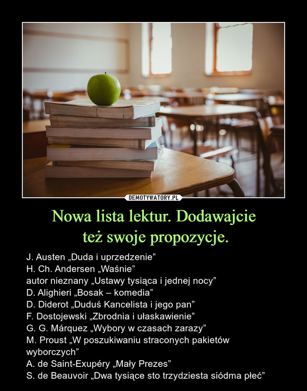 Nowa lista lektur. Dodawajcie też swoje propozycje. – J. Austen „Duda i uprzedzenie”H. Ch. Andersen „Waśnie”autor nieznany „Ustawy tysiąca i jednej nocy”D. Alighieri „Bosak – komedia”D. Diderot „Duduś Kancelista i jego pan”F. Dostojewski „Zbrodnia i ułaskawienie”G. G. Márquez „Wybory w czasach zarazy”M. Proust „W poszukiwaniu straconych pakietów wyborczych”A. de Saint-Exupéry „Mały Prezes”S. de Beauvoir „Dwa tysiące sto trzydziesta siódma płeć” 