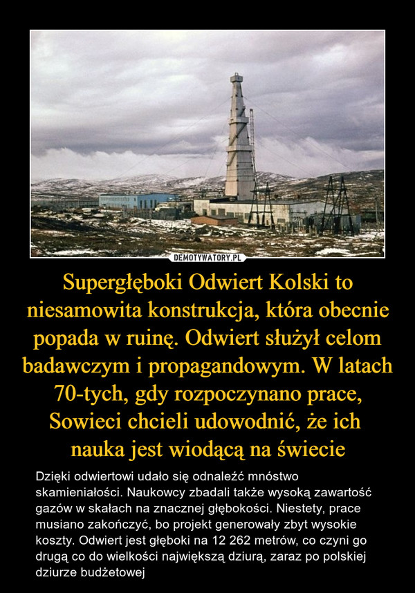 Supergłęboki Odwiert Kolski to niesamowita konstrukcja, która obecnie popada w ruinę. Odwiert służył celom badawczym i propagandowym. W latach 70-tych, gdy rozpoczynano prace, Sowieci chcieli udowodnić, że ich nauka jest wiodącą na świecie – Dzięki odwiertowi udało się odnaleźć mnóstwo skamieniałości. Naukowcy zbadali także wysoką zawartość gazów w skałach na znacznej głębokości. Niestety, prace musiano zakończyć, bo projekt generowały zbyt wysokie koszty. Odwiert jest głęboki na 12 262 metrów, co czyni go drugą co do wielkości największą dziurą, zaraz po polskiej dziurze budżetowej 