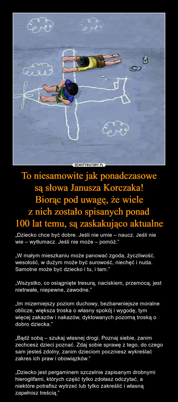 To niesamowite jak ponadczasowesą słowa Janusza Korczaka!Biorąc pod uwagę, że wielez nich zostało spisanych ponad100 lat temu, są zaskakująco aktualne – „Dziecko chce być dobre. Jeśli nie umie – naucz. Jeśli nie wie – wytłumacz. Jeśli nie może – pomóż.”„W małym mieszkaniu może panować zgoda, życzliwość, wesołość, w dużym może być surowość, niechęć i nuda. Samotne może być dziecko i tu, i tam.”„Wszystko, co osiągnięte tresurą, naciskiem, przemocą, jest nietrwałe, niepewne, zawodne.”„Im mizerniejszy poziom duchowy, bezbarwniejsze moralne oblicze, większa troska o własny spokój i wygodę, tym więcej zakazów i nakazów, dyktowanych pozorną troską o dobro dziecka.”„Bądź sobą – szukaj własnej drogi. Poznaj siebie, zanim zechcesz dzieci poznać. Zdaj sobie sprawę z tego, do czego sam jesteś zdolny, zanim dzieciom poczniesz wykreślać zakres ich praw i obowiązków.”„Dziecko jest pergaminem szczelnie zapisanym drobnymi hieroglifami, których część tylko zdołasz odczytać, a niektóre potrafisz wytrzeć lub tylko zakreślić i własną zapełnisz treścią.” 