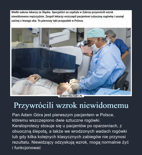 Przywrócili wzrok niewidomemu – Pan Adam Góra jest pierwszym pacjentem w Polsce, któremu wszczepiono dwie sztuczne rogówki. Keratoprotezy stosuje się u pacjentów po oparzeniach, z obuoczną ślepotą, a także we wrodzonych wadach rogówki lub gdy kilka kolejnych klasycznych zabiegów nie przynosi rezultatu. Niewidzący odzyskują wzrok, mogą normalnie żyć i funkcjonować Wielki sukces lekarzy ze Śląska. Specjaliści ze szpitala w Zabrzu przywrócili wzrok niewidomemu mężczyźnie. Zespół lekarzy wszczepił pacjentowi sztuczną rogówkę i usunął zaćmę z lewego oka. To pierwszy taki przypadek w Polsce.