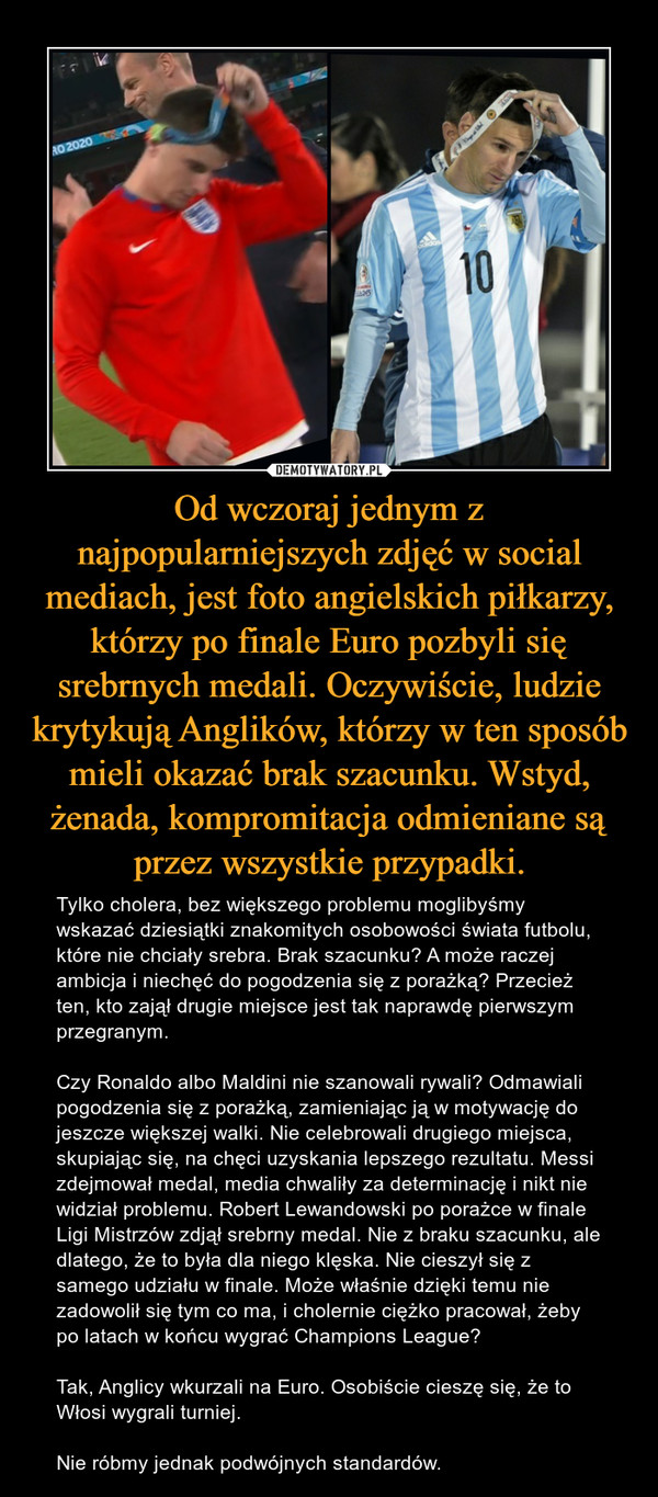 Od wczoraj jednym z najpopularniejszych zdjęć w social mediach, jest foto angielskich piłkarzy, którzy po finale Euro pozbyli się srebrnych medali. Oczywiście, ludzie krytykują Anglików, którzy w ten sposób mieli okazać brak szacunku. Wstyd, żenada, kompromitacja odmieniane są przez wszystkie przypadki. – Tylko cholera, bez większego problemu moglibyśmy wskazać dziesiątki znakomitych osobowości świata futbolu, które nie chciały srebra. Brak szacunku? A może raczej ambicja i niechęć do pogodzenia się z porażką? Przecież ten, kto zajął drugie miejsce jest tak naprawdę pierwszym przegranym.Czy Ronaldo albo Maldini nie szanowali rywali? Odmawiali pogodzenia się z porażką, zamieniając ją w motywację do jeszcze większej walki. Nie celebrowali drugiego miejsca, skupiając się, na chęci uzyskania lepszego rezultatu. Messi zdejmował medal, media chwaliły za determinację i nikt nie widział problemu. Robert Lewandowski po porażce w finale Ligi Mistrzów zdjął srebrny medal. Nie z braku szacunku, ale dlatego, że to była dla niego klęska. Nie cieszył się z samego udziału w finale. Może właśnie dzięki temu nie zadowolił się tym co ma, i cholernie ciężko pracował, żeby po latach w końcu wygrać Champions League?Tak, Anglicy wkurzali na Euro. Osobiście cieszę się, że to Włosi wygrali turniej.Nie róbmy jednak podwójnych standardów. 