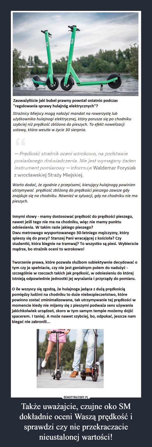 Także uważajcie, czujne oko SM dokładnie oceni Waszą prędkość i sprawdzi czy nie przekraczacie nieustalonej wartości! –  Zauważyliście jaki bubel prawny powstał ostatnio podczas"regulowania sprawy hulajnóg elektrycznych"?Strażnicy Miejscy mogą nałożyć mandat na rowerzystę lubużytkownika hulajnogi elektrycznej, który porusza się po chodnikuszybciej niż prędkość zbliżona do pieszych. To efekt nowelizacjiustawy, która weszła w życie 30 sierpnia.- Prędkość strażnik oceni wzrokowo, na podstawieposiadanego doświadczenia. Nie jest wymagany żadeninstrument pomiarowy – informuje Waldemar Forysiakz wrocławskiej Straży Miejskiej.Warto dodać, że zgodnie z przepisami, kierujący hulajnogą powinienutrzymywać prędkość zbliżoną do prędkości pieszego zawsze gdyznajduje się na chodniku. Również w sytuacji, gdy na chodniku nie mapieszych.Innymi słowy - mamy dostosować prędkość do prędkości pieszego,nawet jeśli tego nie ma na chodniku, więc nie mamy punktuodniesienia. W takim razie jakiego pieszego?Dwu metrowego wysportowanego 30-letniego mężczyzny, któryspieszy się do pracy? Starszej Pani wracającej z kościoła? Czystudentki, która biegnie na tramwaj? To wszystko są piesi. Wybierzciemądrze, bo strażnik oceni to wzrokowo!Tworzenie prawa, które pozwala służbom subiektywnie decydować otym czy je spełniacie, czy nie jest genialnym polem do nadużyć -szczególnie w rzeczach takich jak prędkość, w odniesieniu do którejistnieją odpowiednie jednostki jej wyrażania i przyrządy do pomiaru.O ile wszyscy się zgodzą, że hulajnoga jadąca z dużą prędkościąpomiędzy ludźmi na chodniku to duże niebezpieczeństwo, którepowinno zostać zminimalizowane, tak utrzymywanie tej prędkości wmomencie kiedy nie mijamy się z pieszymi podważa sens używaniajakichkolwiek urządzeń, skoro w tym samym tempie możemy dojśćspacerem. I taniej. A może nawet szybciej, bo, odpukać, jeszcze nambiegać nie zabronili...