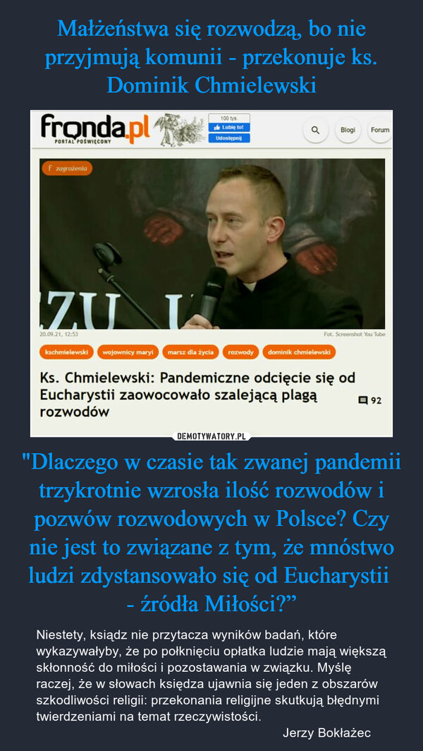 "Dlaczego w czasie tak zwanej pandemii trzykrotnie wzrosła ilość rozwodów i pozwów rozwodowych w Polsce? Czy nie jest to związane z tym, że mnóstwo ludzi zdystansowało się od Eucharystii - źródła Miłości?” – Niestety, ksiądz nie przytacza wyników badań, które wykazywałyby, że po połknięciu opłatka ludzie mają większą skłonność do miłości i pozostawania w związku. Myślę raczej, że w słowach księdza ujawnia się jeden z obszarów szkodliwości religii: przekonania religijne skutkują błędnymi twierdzeniami na temat rzeczywistości.                                                                    Jerzy Bokłażec Ks. Chmielewski: Pandemiczne odcięcie się odEucharystii zaowocowało szalejącą plagąrozwodów