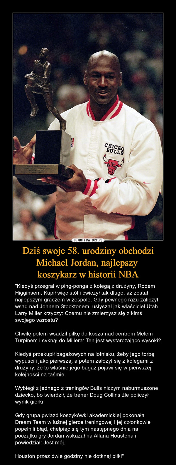 Dziś swoje 58. urodziny obchodzi Michael Jordan, najlepszy koszykarz w historii NBA – "Kiedyś przegrał w ping-ponga z kolegą z drużyny, Rodem Higginsem. Kupił więc stół i ćwiczył tak długo, aż został najlepszym graczem w zespole. Gdy pewnego razu zaliczył wsad nad Johnem Stocktonem, usłyszał jak właściciel Utah Larry Miller krzyczy: Czemu nie zmierzysz się z kimś swojego wzrostu?Chwilę potem wsadził piłkę do kosza nad centrem Melem Turpinem i syknął do Millera: Ten jest wystarczająco wysoki?Kiedyś przekupił bagażowych na lotnisku, żeby jego torbę wypuścili jako pierwszą, a potem założył się z kolegami z drużyny, że to właśnie jego bagaż pojawi się w pierwszej kolejności na taśmie.Wybiegł z jednego z treningów Bulls niczym naburmuszone dziecko, bo twierdził, że trener Doug Collins źle policzył wynik gierki.Gdy grupa gwiazd koszykówki akademickiej pokonała Dream Team w luźnej gierce treningowej i jej członkowie popełnili błąd, chełpiąc się tym następnego dnia na początku gry Jordan wskazał na Allana Houstona i powiedział: Jest mój.Houston przez dwie godziny nie dotknął piłki" 