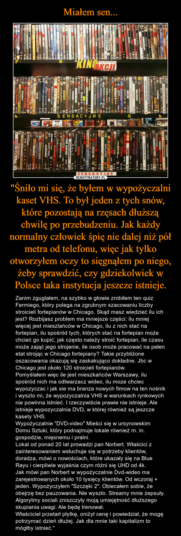 "Śniło mi się, że byłem w wypożyczalni kaset VHS. To był jeden z tych snów, które pozostają na rzęsach dłuższą chwilę po przebudzeniu. Jak każdy normalny człowiek śpię nie dalej niż pół metra od telefonu, więc jak tylko otworzyłem oczy to sięgnąłem po niego, żeby sprawdzić, czy gdziekolwiek w Polsce taka instytucja jeszcze istnieje. – Zanim zguglałem, na szybko w głowie zrobiłem ten quiz Fermiego, który polega na zgrubnym szacowaniu liczby stroicieli fortepianów w Chicago. Skąd masz wiedzieć ilu ich jest? Rozbijasz problem ma mniejsze części: ilu mniej więcej jest mieszlańców w Chicago, ilu z nich stać na fortepian, ilu spośród tych, których stać na fortepian może chcieć go kupić, jak często należy stroić fortepian, ile czasu może zająć jego strojenie, ile osob może pracować na pełen etat strojąc w Chicago fortepiany? Takie przybliżone oszacowania okazują się zaskakująco dokładne. Jbc w Chicago jest około 120 stroicieli fortepianów.Pomyślałem więc ile jest mieszkańców Warszawy, ilu spośród nich ma odtwarzacz wideo, ilu moze chciec wypozyczac i jak sie ma branza nowych fimow na ten nośnik i wyszlo mi, że wypozyczalnia VHS w warunkach rynkowych nie powinna istnieć. I rzeczywiście prawie nie istnieje. Ale istnieje wypozyczalnia DVD, w której również są jeszcze kasety VHS. Wypożyczalnie "DVD-video" Mieści się w ursynowskim Domu Sztuki, który podnajmuje lokale również m. in. gospodzie, mięsnemu i pralni.Lokal od ponad 20 lat prowadzi pan Norbert. Właścici z zainteresowaniem wsłuchuje się w potrzeby klientów, doradza, mówi o nowościach, które ukazały się na Blue Rayu i cierpliwie wyjaśnia czym różni się UHD od 4k.Jak mówi pan Norbert w wypożyczalnie Dvd-wideo ma zarejestrowanych około 10 tysięcy klientów. Od wczoraj + jeden. Wypożyczyłem "Szczęki 2". Obiecałem sobie, że obejrzę bez pauzowania. Nie wyszło. Streamy mnie zepsuły. Algorytmy sociali zniszczyły moją umiejętność dłuższego skupiania uwagi. Ale będę trenował.Właściciel przetarł płytkę, oniżył cenę i powiedział, że mogę potrzymać dzień dłużej. Jak dla mnie taki kapitalizm to mógłby istnieć." 