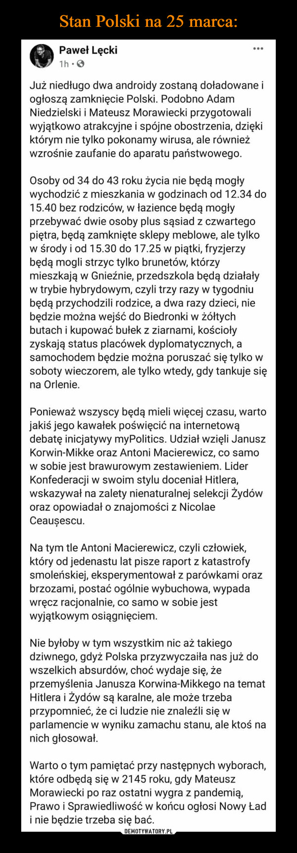  –  Paweł Lęcki1h:0Już niedługo dwa androidy zostaną doładowane iogłoszą zamknięcie Polski. Podobno AdamNiedzielski i Mateusz Morawiecki przygotowaliwyjątkowo atrakcyjne i spójne obostrzenia, dziękiktórym nie tylko pokonamy wirusa, ale równieżwzrośnie zaufanie do aparatu państwowego.Osoby od 34 do 43 roku życia nie będą mogływychodzić z mieszkania w godzinach od 12.34 do15.40 bez rodziców, w łazience będą mogłyprzebywać dwie osoby plus sąsiad z czwartegopiętra, będą zamknięte sklepy meblowe, ale tylkow środy i od 15.30 do 17.25 w piątki, fryzjerzybędą mogli strzyc tylko brunetów, którzymieszkają w Gnieźnie, przedszkola będą działaływ trybie hybrydowym, czyli trzy razy w tygodniubędą przychodzili rodzice, a dwa razy dzieci, niebędzie można wejść do Biedronki w żółtychbutach i kupować bułek z ziarnami, kościołyzyskają status placówek dyplomatycznych, asamochodem będzie można poruszać się tylko wsoboty wieczorem, ale tylko wtedy, gdy tankuje sięna Orlenie.Ponieważ wszyscy będą mieli więcej czasu, wartojakiś jego kawałek poświęcić na internetowądebatę inicjatywy myPolitics. Udział wzięli JanuszKorwin-Mikke oraz Antoni Macierewicz, co samow sobie jest brawurowym zestawieniem. LiderKonfederacji w swoim stylu doceniał Hitlera,wskazywał na zalety nienaturalnej selekcji Żydóworaz opowiadał o znajomości z NicolaeCeauşescu.Na tym tle Antoni Macierewicz, czyli człowiek,który od jedenastu lat pisze raport z katastrofysmoleńskiej, eksperymentował z parówkami orazbrzozami, postać ogólnie wybuchowa, wypadawręcz racjonalnie, co samow sobie jestwyjątkowym osiągnięciem.Nie byłoby w tym wszystkim nic aż takiegodziwnego, gdyż Polska przyzwyczaiła nas już dowszelkich absurdów, choć wydaje się, żeprzemyślenia Janusza Korwina-Mikkego na tematHitlera i Żydów są karalne, ale może trzebaprzypomnieć, że ci ludzie nie znaleźli się wparlamencie w wyniku zamachu stanu, ale ktoś nanich głosował.Warto o tym pamiętać przy następnych wyborach,które odbędą się w 2145 roku, gdy MateuszMorawiecki po raz ostatni wygra z pandemią,Prawo i Sprawiedliwość w końcu ogłosi Nowy Ładi nie będzie trzeba się bać.