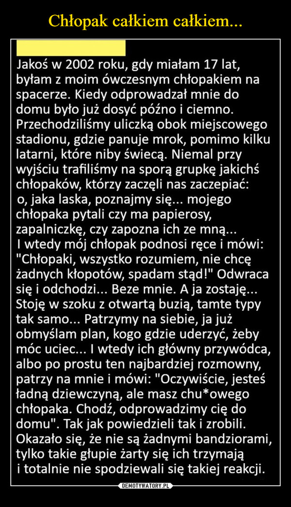  –  Jakoś w 2002 roku, gdy miałam 17 lat, byłam z moim ówczesnym chłopakiem na spacerze. Kiedy odprowadzał mnie do domu było już dosyć późno i ciemno. Przechodziliśmy uliczką obok miejscowego stadionu, gdzie panuje mrok, pomimo kilku latarni, które niby świecą. Niemal przy wyjściu trafiliśmy na sporą grupkę jakichś chłopaków, którzy zaczęli nas zaczepiać: o, jaka laska, poznajmy się... mojego chłopaka pytali czy ma papierosy, zapalniczkę, czy zapozna ich ze mną... I wtedy mój chłopak podnosi ręce i mówi: "Chłopaki, wszystko rozumiem, nie chcę żadnych kłopotów, spadam stąd!" Odwraca się i odchodzi... Beze mnie. A ja zostaję... Stoję w szoku z otwartą buzią, tamte typy tak samo... Patrzymy na siebie, ja już obmyślam plan, kogo gdzie uderzyć, żeby móc uciec... I wtedy ich główny przywódca, albo po prostu ten najbardziej rozmowny, patrzy na mnie i mówi: "Oczywiście, jesteś ładną dziewczyną, ale masz chu*owego chłopaka. Chodź, odprowadzimy cię do domu". Tak jak powiedzieli tak i zrobili. Okazało się, że nie są żadnymi bandziorami, tylko takie głupie żarty się ich trzymają i totalnie nie spodziewali się takiej reakcji.