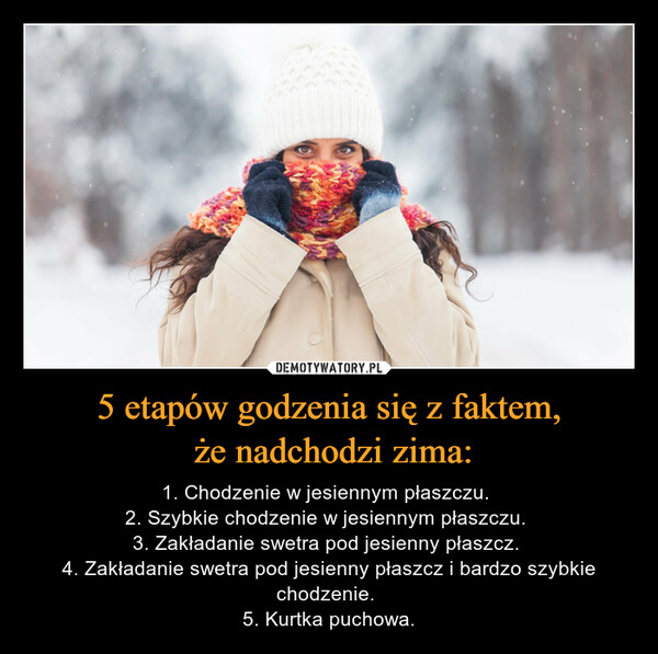 5 etapów godzenia się z faktem, że nadchodzi zima: – 1. Chodzenie w jesiennym płaszczu. 2. Szybkie chodzenie w jesiennym płaszczu. 3. Zakładanie swetra pod jesienny płaszcz. 4. Zakładanie swetra pod jesienny płaszcz i bardzo szybkie chodzenie. 5. Kurtka puchowa. 