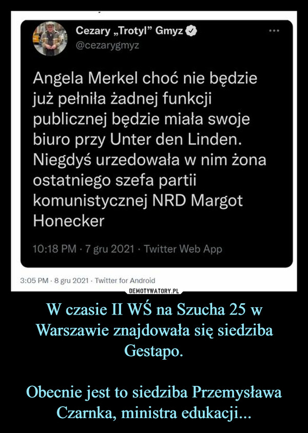 W czasie II WŚ na Szucha 25 w Warszawie znajdowała się siedziba Gestapo.Obecnie jest to siedziba Przemysława Czarnka, ministra edukacji... –  Cezary „Trotyl" Gmyz©@cezarygmyzAngela Merkel choć nie będziejuż pełniła żadnej funkcjipublicznej będzie miała swojebiuro przy Unter den Linden.Niegdyś urzędowała w nim żonaostatniego szefa partiikomunistycznej NRD MargotHonecker