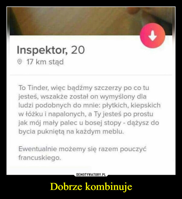 Dobrze kombinuje –  Inspektor, 20O 17 km stądTo Tinder, więc bądźmy szczerzy po co tujesteś, wszakże został on wymyślony dlaludzi podobnych do mnie: płytkich, kiepskichw łóżku i napalonych, a Ty jesteś po prostujak mój mały palec u bosej stopy - dążysz dobycia pukniętą na każdym meblu.Ewentualnie możemy się razem pouczyćfrancuskiego.