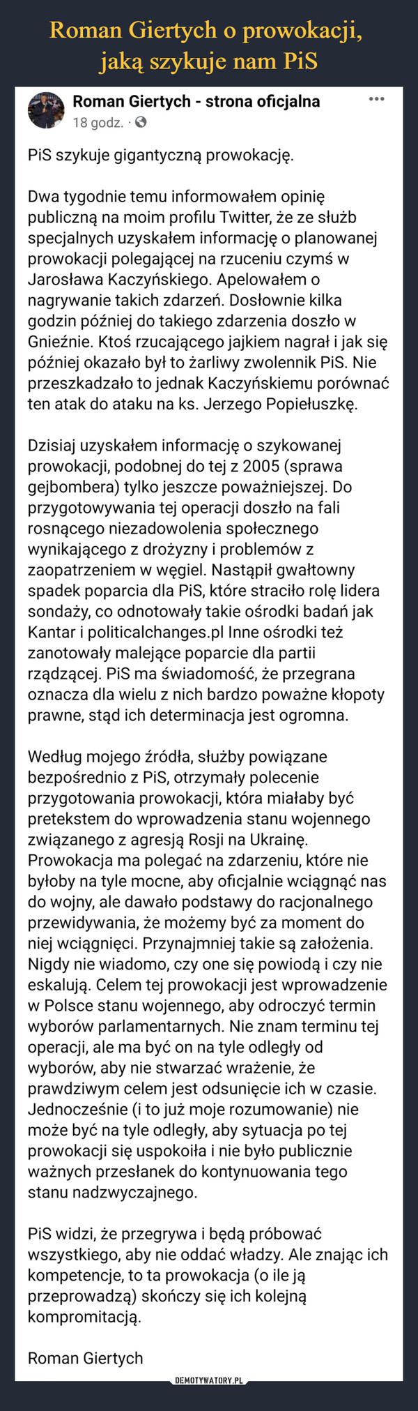  –  PiS szykuje gigantyczną prowokację.Dwa tygodnie temu informowałem opinię publiczną na moim profilu Twitter, że ze służb specjalnych uzyskałem informację o planowanej prowokacji polegającej na rzuceniu czymś w Jarosława Kaczyńskiego. Apelowałem o nagrywanie takich zdarzeń. Dosłownie kilka godzin później do takiego zdarzenia doszło w Gnieźnie. Ktoś rzucającego jajkiem nagrał i jak się później okazało był to żarliwy zwolennik PiS. Nie przeszkadzało to jednak Kaczyńskiemu porównać ten atak do ataku na ks. Jerzego Popiełuszkę.Dzisiaj uzyskałem informację o szykowanej prowokacji, podobnej do tej z 2005 (sprawa gejbombera) tylko jeszcze poważniejszej. Do przygotowywania tej operacji doszło na fali rosnącego niezadowolenia społecznego wynikającego z drożyzny i problemów z zaopatrzeniem w węgiel. Nastąpił gwałtowny spadek poparcia dla PiS, które straciło rolę lidera sondaży, co odnotowały takie ośrodki badań jak Kantar i politicalchanges.pl Inne ośrodki też zanotowały malejące poparcie dla partii rządzącej. PiS ma świadomość, że przegrana oznacza dla wielu z nich bardzo poważne kłopoty prawne, stąd ich determinacja jest ogromna.Według mojego źródła, służby powiązane bezpośrednio z PiS, otrzymały polecenie przygotowania prowokacji, która miałaby być pretekstem do wprowadzenia stanu wojennego związanego z agresją Rosji na Ukrainę. Prowokacja ma polegać na zdarzeniu, które nie byłoby na tyle mocne, aby oficjalnie wciągnąć nas do wojny, ale dawało podstawy do racjonalnego przewidywania, że możemy być za moment do niej wciągnięci. Przynajmniej takie są założenia. Nigdy nie wiadomo, czy one się powiodą i czy nie eskalują. Celem tej prowokacji jest wprowadzenie w Polsce stanu wojennego, aby odroczyć termin wyborów parlamentarnych. Nie znam terminu tej operacji, ale ma być on na tyle odległy od wyborów, aby nie stwarzać wrażenie, że prawdziwym celem jest odsunięcie ich w czasie. Jednocześnie (i to już moje rozumowanie) nie może być na tyle odległy, aby sytuacja po tej prowokacji się uspokoiła i nie było publicznie ważnych przesłanek do kontynuowania tego stanu nadzwyczajnego.PiS widzi, że przegrywa i będą próbować wszystkiego, aby nie oddać władzy. Ale znając ich kompetencje, to ta prowokacja (o ile ją przeprowadzą) skończy się ich kolejną kompromitacją.Roman Giertych