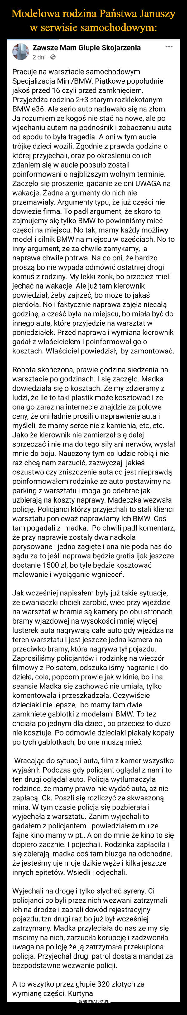  –  Pracuje na warsztacie samochodowym. Specjalizacja Mini/BMW. Piątkowe popołudnie jakoś przed 16 czyli przed zamknięciem. Przyjeżdża rodzina 2+3 starym rozklekotanym BMW e36. Ale serio auto nadawało się na złom. Ja rozumiem ze kogoś nie stać na nowe, ale po wjechaniu autem na podnośnik i zobaczeniu auta od spodu to była tragedia. A oni w tym aucie trójkę dzieci wozili. Zgodnie z prawda godzina o której przyjechali, oraz po określeniu co ich zdaniem się w aucie popsuło zostali poinformowani o najbliższym wolnym terminie. Zaczęło się proszenie, gadanie ze oni UWAGA na wakacje. Żadne argumenty do nich nie przemawiały. Argumenty typu, że już części nie dowiezie firma. To padł argument, że skoro to zajmujemy się tylko BMW to powinniśmy mieć części na miejscu. No tak, mamy każdy możliwy model i silnik BMW na miejscu w częściach. No to inny argument, że za chwile zamykamy,  a naprawa chwile potrwa. Na co oni, że bardzo proszą bo nie wypada odmówić ostatniej drogi komuś z rodziny. My lekki zonk, bo przecież mieli jechać na wakacje. Ale już tam kierownik powiedział, żeby zajrzeć, bo może to jakaś pierdoła. No i faktycznie naprawa zajęła niecałą godzinę, a cześć była na miejscu, bo miała być do innego auta, które przyjedzie na warsztat w poniedziałek. Przed naprawa i wymiana kierownik gadał z właścicielem i poinformował go o kosztach. Właściciel powiedział,  by zamontować. Robota skończona, prawie godzina siedzenia na warsztacie po godzinach. I się zaczęło. Madka dowiedziała się o kosztach. Ze my zdzieramy z ludzi, że ile to taki plastik może kosztować i ze ona go zaraz na internecie znajdzie za polowe ceny, że oni ładnie prosili o naprawienie auta i myśleli, że mamy serce nie z kamienia, etc, etc. Jako że kierownik nie zamierzał się dalej sprzeczać i nie ma do tego siły ani nerwów, wysłał mnie do boju. Nauczony tym co ludzie robią i nie raz chcą nam zarzucić, zazwyczaj  jakieś oszustwo czy zniszczenie auta co jest nieprawdą poinformowałem rodzinkę ze auto postawimy na parking z warsztatu i moga go odebrać jak uzbierają na koszty naprawy. Madeczka wezwała policję. Policjanci którzy przyjechali to stali klienci warsztatu ponieważ naprawiamy ich BMW. Coś tam pogadali z  madka.  Po chwili padł komentarz, że przy naprawie zostały dwa nadkola porysowane i jedno zagięte i ona nie poda nas do sądu za to jeśli naprawa będzie gratis ijak jeszcze  dostanie 1500 zł, bo tyle będzie kosztować malowanie i wyciąganie wgnieceń.Jak wcześniej napisałem były już takie sytuacje, że cwaniaczki chcieli zarobić, wiec przy wjeździe na warsztat w bramie są kamery po obu stronach bramy wjazdowej na wysokości mniej więcej lusterek auta nagrywają całe auto gdy wjeżdża na teren warsztatu i jest jeszcze jedna kamera na przeciwko bramy, która nagrywa tył pojazdu. Zaprosiliśmy policjantów i rodzinkę na wieczór filmowy z Polsatem, odszukaliśmy nagranie i do dzieła, cola, popcorn prawie jak w kinie, bo i na seansie Madka się zachować nie umiała, tylko komentowała i przeszkadzała. Oczywiście dzieciaki nie lepsze,  bo mamy tam dwie zamkniete gablotki z modelami BMW. To tez chciała po jednym dla dzieci, bo przecież to dużo nie kosztuje. Po odmowie dzieciaki płakały kopały po tych gablotkach, bo one muszą mieć. Wracając do sytuacji auta, film z kamer wszystko wyjaśnił. Podczas gdy policjant oglądał z nami to ten drugi oglądał auto. Policja wytłumaczyła rodzince, że mamy prawo nie wydać auta, aż nie zapłacą. Ok. Poszli się rozliczyć ze skwaszoną mina. W tym czasie policja się pozbierała i wyjechała z warsztatu. Zanim wyjechali to gadałem z policjantem i powiedziałem mu ze fajne kino mamy w pt., A on do mnie że kino to się dopiero zacznie. I pojechali. Rodzinka zapłaciła i się zbierają, madka coś tam bluzga na odchodne, że jesteśmy uje moje dzikie węże i kilka jeszcze innych epitetów. Wsiedli i odjechali. Wyjechali na drogę i tylko słychać syreny. Ci policjanci co byli przez nich wezwani zatrzymali ich na drodze i zabrali dowód rejestracyjny pojazdu, tzn drugi raz bo już był wcześniej zatrzymany. Madka przyleciała do nas ze my się mścimy na nich, zarzuciła korupcję i zadzwoniła uwaga na policję że ją zatrzymała przekupiona policja. Przyjechał drugi patrol dostala mandat za bezpodstawne wezwanie policji.A to wszytko przez głupie 320 złotych za wymianę części. Kurtyna