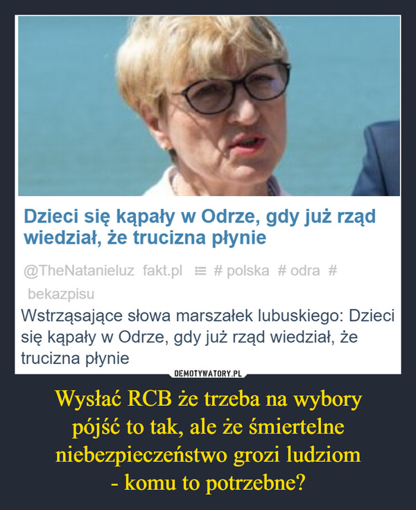 Wysłać RCB że trzeba na wyborypójść to tak, ale że śmiertelne niebezpieczeństwo grozi ludziom- komu to potrzebne? –  Dzieci się kąpały w Odrze, gdy już rządwiedział, że trucizna płynie@TheNatanieluz fakt.pl #polska #odra #bekazpisuWstrząsające słowa marszałek lubuskiego: Dziecisię kąpały w Odrze, gdy już rząd wiedział, żetrucizna płynie