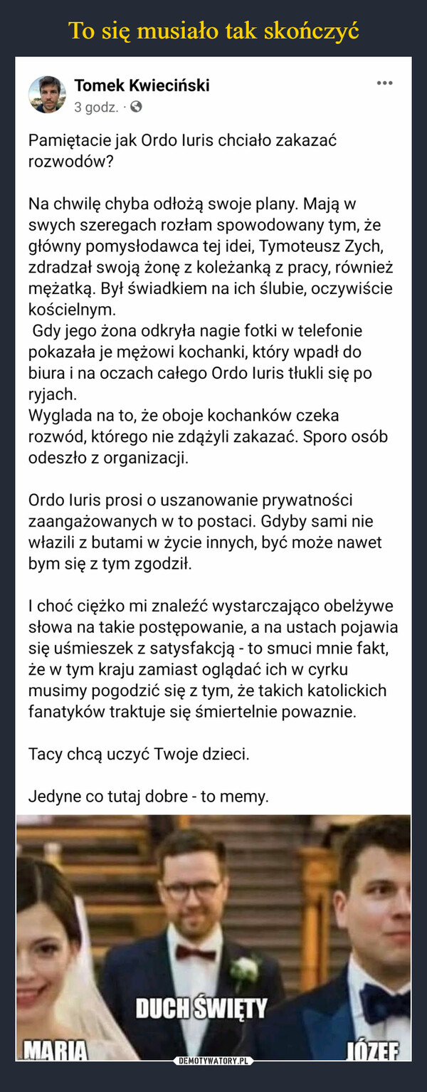  –  Pamiętacie jak Ordo luris chciało zakazaćrozwodów?Na chwilę chyba odłożą swoje plany. Mają wswych szeregach rozłam spowodowany tym, żegłówny pomysłodawca tej idei, Tymoteusz Zych,zdradzał swoją żonę z koleżanką z pracy, równieżmężatką. Byl świadkiem na ich ślubie, oczywiściekościelnym.Gdy jego żona odkryła nagie fotki w telefoniepokazała je mężowi kochanki, który wpadł dobiura i na oczach całego Ordo luris tłukli się poryjach.Wygląda na to, że oboje kochanków czekarozwód, którego nie zdążyli zakazać. Sporo osóbodeszło z organizacji.Ordo luris prosi o uszanowanie prywatnościzaangażowanych w to postaci. Gdyby sami niewłazili z butami w życie innych, być może nawetbym się z tym zgodził.I choć ciężko mi znaleźć wystarczająco obelżywesłowa na takie postępowanie, a na ustach pojawiasię uśmieszek z satysfakcją - to smuci mnie fakt,że w tym kraju zamiast oglądać ich w cyrkumusimy pogodzić się z tym, że takich katolickichfanatyków traktuje się śmiertelnie poważnie.Tacy chcą uczyć Twoje dzieci.Jedyne co tutaj dobre - to memy.