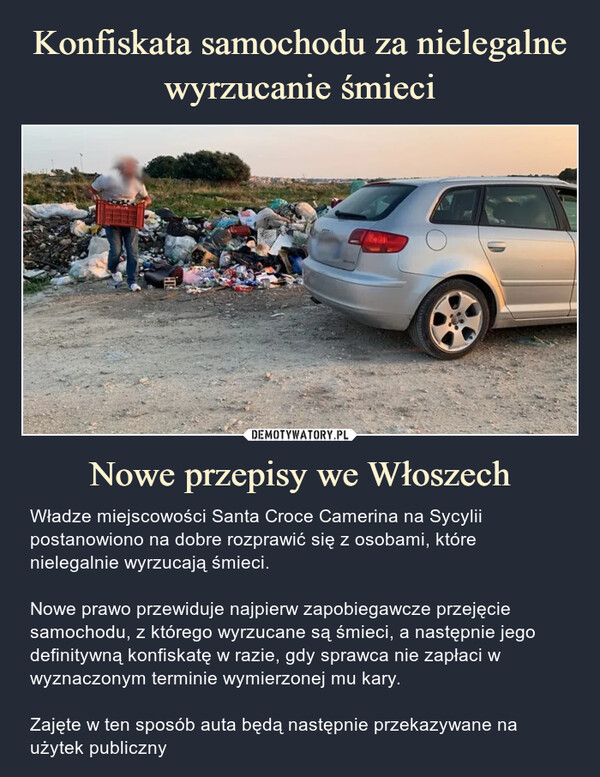 Nowe przepisy we Włoszech – Władze miejscowości Santa Croce Camerina na Sycylii postanowiono na dobre rozprawić się z osobami, które nielegalnie wyrzucają śmieci. Nowe prawo przewiduje najpierw zapobiegawcze przejęcie samochodu, z którego wyrzucane są śmieci, a następnie jego definitywną konfiskatę w razie, gdy sprawca nie zapłaci w wyznaczonym terminie wymierzonej mu kary.Zajęte w ten sposób auta będą następnie przekazywane na użytek publiczny Władze miejscowości Santa Croce Camerina na Sycylii postanowiono na dobre rozprawić się z osobami, które nielegalnie wyrzucają śmieci. Nowe prawo przewiduje najpierw zapobiegawcze przejęcie samochodu, z którego wyrzucane są śmieci, a następnie jego definitywną konfiskatę w razie, gdy sprawca nie zapłaci w wyznaczonym terminie wymierzonej mu kary.Zajęte w ten sposób auta będą następnie