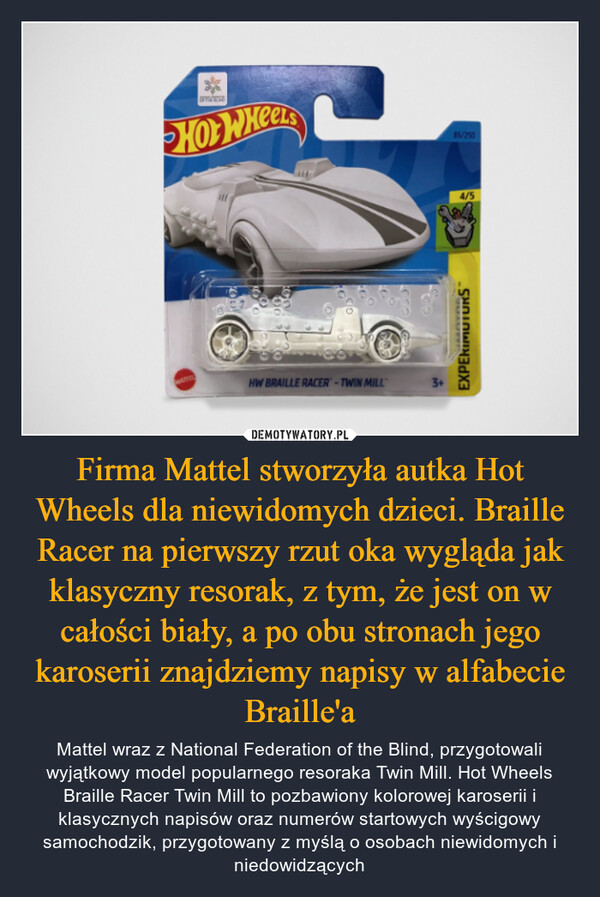 Firma Mattel stworzyła autka Hot Wheels dla niewidomych dzieci. Braille Racer na pierwszy rzut oka wygląda jak klasyczny resorak, z tym, że jest on w całości biały, a po obu stronach jego karoserii znajdziemy napisy w alfabecie Braille'a – Mattel wraz z National Federation of the Blind, przygotowali wyjątkowy model popularnego resoraka Twin Mill. Hot Wheels Braille Racer Twin Mill to pozbawiony kolorowej karoserii i klasycznych napisów oraz numerów startowych wyścigowy samochodzik, przygotowany z myślą o osobach niewidomych i niedowidzących wwwHOT WHEELSMATTELHW BRAILLE RACER-TWIN MILL85/2504/5EXPERIMUTURS™