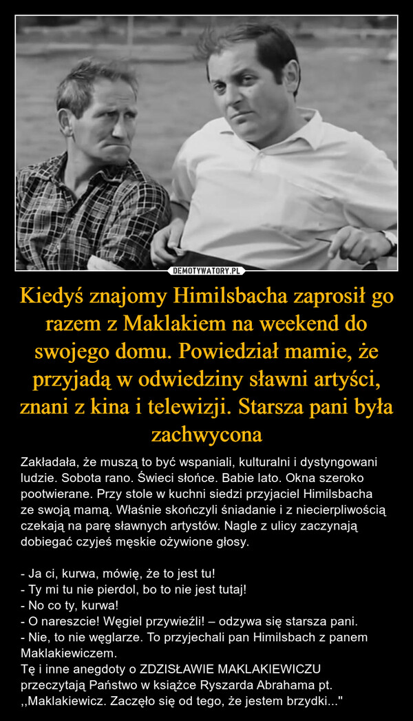 Kiedyś znajomy Himilsbacha zaprosił go razem z Maklakiem na weekend do swojego domu. Powiedział mamie, że przyjadą w odwiedziny sławni artyści, znani z kina i telewizji. Starsza pani była zachwycona – Zakładała, że muszą to być wspaniali, kulturalni i dystyngowani ludzie. Sobota rano. Świeci słońce. Babie lato. Okna szeroko pootwierane. Przy stole w kuchni siedzi przyjaciel Himilsbacha ze swoją mamą. Właśnie skończyli śniadanie i z niecierpliwością czekają na parę sławnych artystów. Nagle z ulicy zaczynają dobiegać czyjeś męskie ożywione głosy.- Ja ci, kurwa, mówię, że to jest tu!- Ty mi tu nie pierdol, bo to nie jest tutaj!- No co ty, kurwa!- O nareszcie! Węgiel przywieźli! – odzywa się starsza pani.- Nie, to nie węglarze. To przyjechali pan Himilsbach z panem Maklakiewiczem.Tę i inne anegdoty o ZDZISŁAWIE MAKLAKIEWICZU przeczytają Państwo w książce Ryszarda Abrahama pt. ,,Maklakiewicz. Zaczęło się od tego, że jestem brzydki...'' 