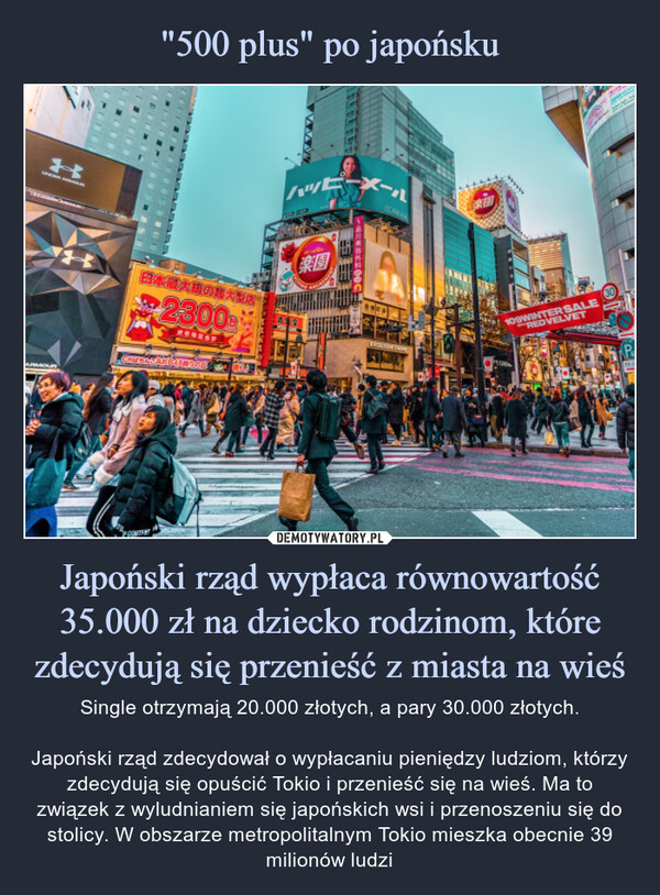 Japoński rząd wypłaca równowartość 35.000 zł na dziecko rodzinom, które zdecydują się przenieść z miasta na wieś – Single otrzymają 20.000 złotych, a pary 30.000 złotych.Japoński rząd zdecydował o wypłacaniu pieniędzy ludziom, którzy zdecydują się opuścić Tokio i przenieść się na wieś. Ma to związek z wyludnianiem się japońskich wsi i przenoszeniu się do stolicy. W obszarze metropolitalnym Tokio mieszka obecnie 39 milionów ludzi Single otrzymają 20.000 złotych, a pary 30.000 złotych.Japoński rząd zdecydował o wypłacaniu pieniędzy ludziom, którzy zdecydują się opuścić Tokio i przenieść się na wieś. Ma to związek z wyludnianiem się japońskich wsi i przenoszeniu się do stolicy. W obszarze metropolitalnym Tokio mieszka obecnie 39 milionów ludzi