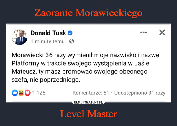 Level Master –  Donald Tusk1 minutę temu. OXMorawiecki 36 razy wymienił moje nazwisko i nazwęPlatformy w trakcie swojego wystąpienia w Jaśle.Mateusz, ty masz promować swojego obecnegoszefa, nie poprzedniego.51 125Komentarze: 51 Udostępniono 31 razy