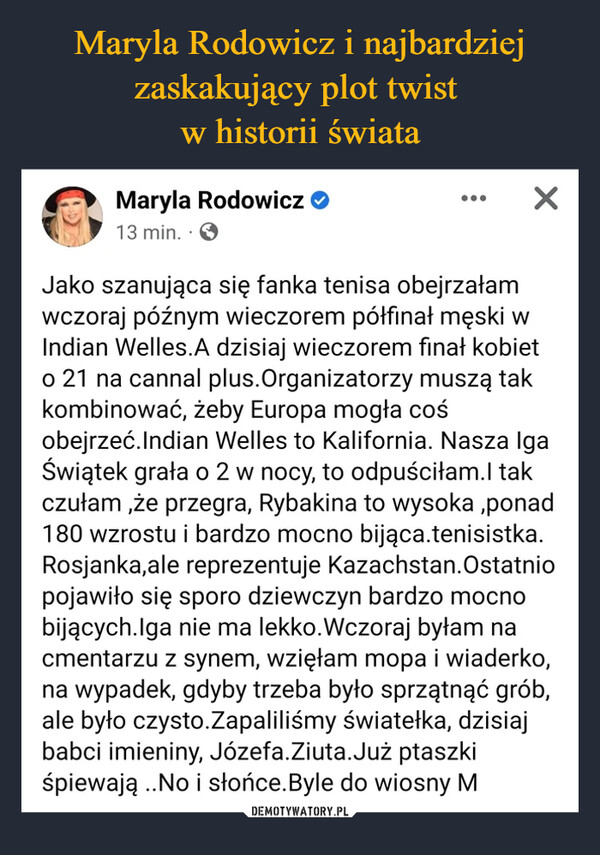  –  Maryla Rodowicz >13 min. SXJako szanująca się fanka tenisa obejrzałamwczoraj późnym wieczorem półfinał męski wIndian Welles. A dzisiaj wieczorem finał kobieto 21 na cannal plus. Organizatorzy muszą takkombinować, żeby Europa mogła cośobejrzeć. Indian Welles to Kalifornia. Nasza IgaŚwiątek grała o 2 w nocy, to odpuściłam.I takczułam,że przegra, Rybakina to wysoka,ponad180 wzrostu i bardzo mocno bijąca.tenisistka.Rosjanka,ale reprezentuje Kazachstan. Ostatniopojawiło się sporo dziewczyn bardzo mocnobijących.Iga nie ma lekko. Wczoraj byłam nacmentarzu z synem, wzięłam mopa i wiaderko,na wypadek, gdyby trzeba było sprzątnąć grób,ale było czysto.Zapaliliśmy światełka, dzisiajbabci imieniny, Józefa.Ziuta.Już ptaszkiśpiewają ..No i słońce. Byle do wiosny M