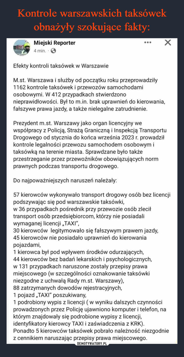  –  Miejski Reporter4 min....Efekty kontroli taksówek w WarszawieM.st. Warszawa i służby od początku roku przeprowadziły1162 kontrole taksówek i przewozów samochodamiosobowymi. W 412 przypadkach stwierdzonoXnieprawidłowości. Był to m.in. brak uprawnień do kierowania,fałszywe prawa jazdy, a także nielegalne zatrudnienie.Prezydent m.st. Warszawy jako organ licencyjny wewspółpracy z Policją, Strażą Graniczną i Inspekcją TransportuDrogowego od stycznia do końca września 2023 r. prowadziłkontrole legalności przewozu samochodem osobowym itaksówką na terenie miasta. Sprawdzane było takżeprzestrzeganie przez przewoźników obowiązujących normprawnych podczas transportu drogowego.Do najpoważniejszych naruszeń należały:57 kierowców wykonywało transport drogowy osób bez licencjipodszywając się pod warszawskie taksówki,w 36 przypadkach pośrednik przy przewozie osób zleciłtransport osób przedsiębiorcom, którzy nie posiadaliwymaganej licencji ,,TAXI",30 kierowców legitymowało się fałszywym prawem jazdy,45 kierowców nie posiadało uprawnień do kierowaniapojazdami,1 kierowca był pod wpływem środków odurzających,44 kierowców bez badań lekarskich i psychologicznych,w 131 przypadkach naruszone zostały przepisy prawamiejscowego (w szczególności oznakowanie taksówkiniezgodne z uchwałą Rady m.st. Warszawy),88 zatrzymanych dowodów rejestracyjnych,1 pojazd ,,TAXI" poszukiwany,1 podrobiony wypis z licencji (w wyniku dalszych czynnościprowadzonych przez Policję ujawniono komputer i telefon, naktórym znajdowały się podrobione wypisy z licencji,identyfikatory kierowcy TAXI i zaświadczenia z KRK).Ponadto 5 kierowców taksówek pobrało należność niezgodniez cennikiem naruszając przepisy prawa miejscowego.