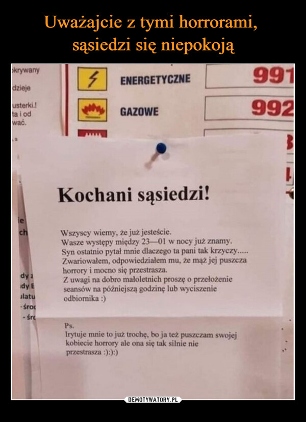  –  okrywanydziejeusterki.!ta i odwać.lechdy ady Ealatu-śro-śre4ENERGETYCZNEGAZOWEKochani sąsiedzi!Wszyscy wiemy, że już jesteście.Wasze występy między 23-01 w nocy już znamy.Syn ostatnio pytał mnie dlaczego ta pani tak krzyczy.....Zwariowałem, odpowiedziałem mu, że mąż jej puszczahorrory i mocno się przestrasza.Z uwagi na dobro małoletnich proszę o przełożenieseansów na późniejszą godzinę lub wyciszenieodbiornika :)Ps.Irytuje mnie to już trochę, bo ja też puszczam swojejkobiecie horrory ale ona się tak silnie nieprzestrasza :):):)9919923L