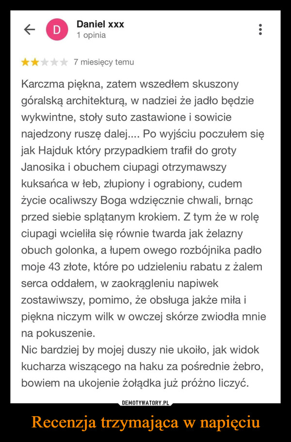 Recenzja trzymająca w napięciu –  ←DDaniel xxx1 opinia:7 miesięcy temuKarczma piękna, zatem wszedłem skuszonygóralską architekturą, w nadziei że jadło będziewykwintne, stoły suto zastawione i sowicienajedzony ruszę dalej.... Po wyjściu poczułem sięjak Hajduk który przypadkiem trafił do grotyJanosika i obuchem ciupagi otrzymawszykuksańca w łeb, złupiony i ograbiony, cudemżycie ocaliwszy Boga wdzięcznie chwali, brnącprzed siebie splątanym krokiem. Z tym że w rolęciupagi wcieliła się równie twarda jak żelaznyobuch golonka, a łupem owego rozbójnika padłomoje 43 złote, które po udzieleniu rabatu z żalemserca oddałem, w zaokrągleniu napiwekzostawiwszy, pomimo, że obsługa jakże miła ipiękna niczym wilk w owczej skórze zwiodła mniena pokuszenie.Nic bardziej by mojej duszy nie ukoiło, jak widokkucharza wiszącego na haku za pośrednie żebro,bowiem na ukojenie żołądka już próżno liczyć.