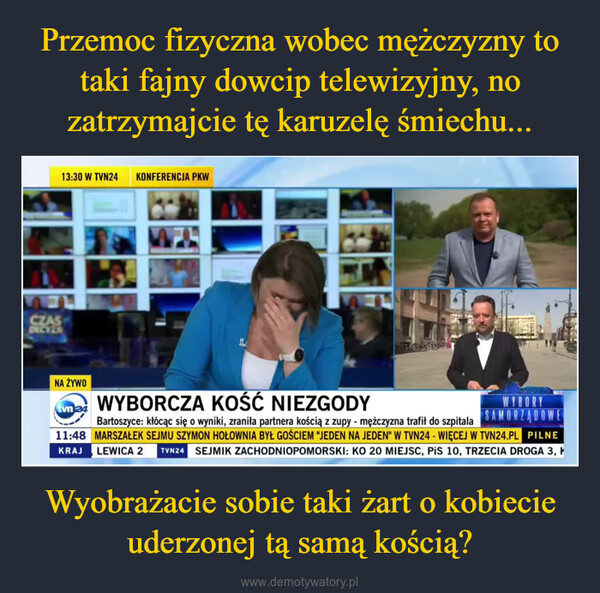 Wyobrażacie sobie taki żart o kobiecie uderzonej tą samą kością? –  CZASDECVER13:30 W TVN24 KONFERENCJA PKWNA ŻYWOEtvn 24WYBORCZA KOŚĆ NIEZGODYWYBORYSAMORZĄDOWEBartoszyce: kłócąc się o wyniki, zraniła partnera kością z zupy - mężczyzna trafił do szpitala11:48 MARSZAŁEK SEJMU SZYMON HOŁOWNIA BYŁ GOŚCIEM "JEDEN NA JEDEN" W TVN24 - WIĘCEJ W TVN24.PL PILNELEWICA 2 TVN24 SEJMIK ZACHODNIOPOMORSKI: KO 20 MIEJSC, PiS 10, TRZECIA DROGA 3, KKRAJ