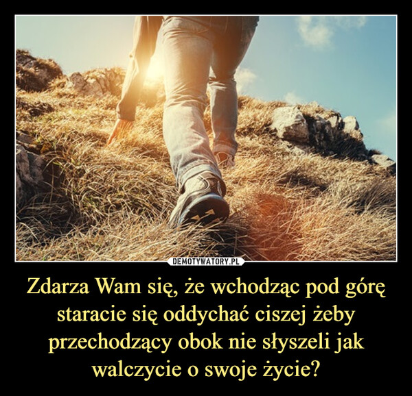 Zdarza Wam się, że wchodząc pod górę staracie się oddychać ciszej żeby przechodzący obok nie słyszeli jak walczycie o swoje życie? –  