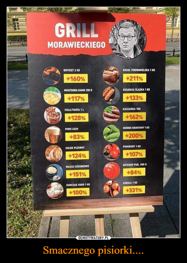 Smacznego pisiorki.... –  GRILLMORAWIECKIEGOBRYKIET 2 KG+160%MUSZTARDA KAMIS 280 G+117%COLA/FANTA 1 L+128%PIWO LECH+83%CHLEB PSZENNY+124%MASŁO CZOSNKOWE+151%KURCZAK UDKO 1 KG+100%KIEŁB. PODWAWELSKA 1 KG+211%KIEŁBASA ŚLĄSKA 1 KG+133%KASZANKA 1KG+162%OGÓREK GRUNTOWY 1KG+200%POMIDORY 1 KG+107%KETCHUP PUD. 480 G+84%CEBULA 1 KG+331%